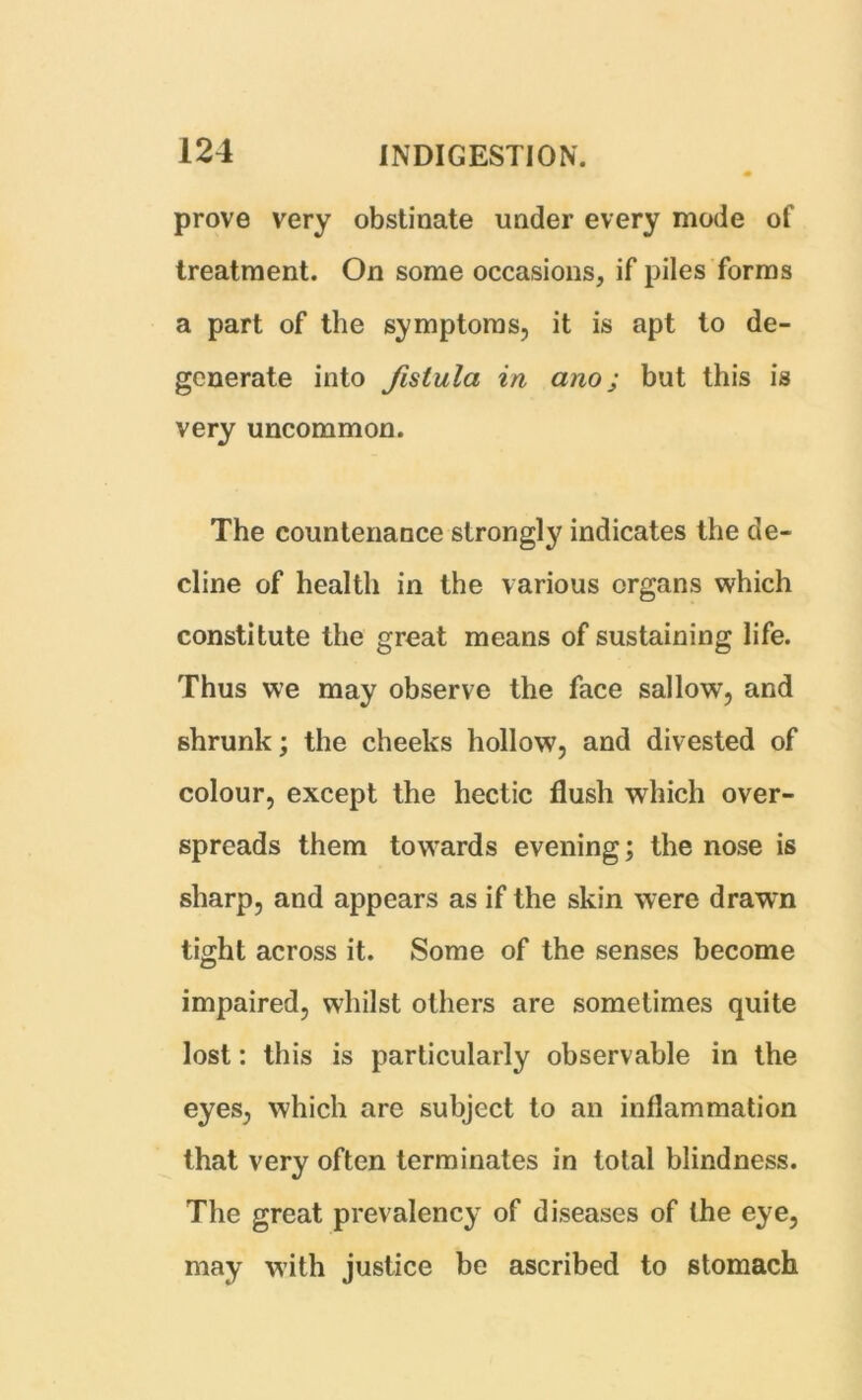 prove very obstinate under every mode of treatment. On some occasions, if piles forms a part of the symptoms, it is apt to de- generate into fistula in ano j but this is very uncommon. The countenance strongly indicates the de- cline of health in the various organs which constitute the great means of sustaining life. Thus we may observe the face sallow, and shrunk; the cheeks hollow, and divested of colour, except the hectic flush which over- spreads them towards evening; the nose is sharp, and appears as if the skin were drawn tight across it. Some of the senses become impaired, whilst others are sometimes quite lost: this is particularly observable in the eyes, which are subject to an inflammation that very often terminates in total blindness. The great prevalency of diseases of the eye, may with justice be ascribed to stomach.