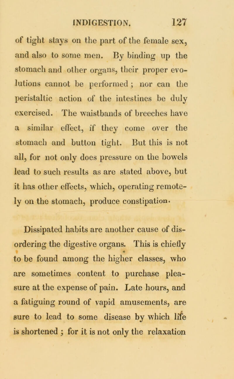 of tight stays on the part of the female sex, and also to some men. By binding up the stomach and other organs, their proper evo- lutions cannot be performed ; nor can the peristaltic action of the intestines be duly exercised. The waistbands of breeches have a similar effect, if they come over the stomach and button tight. But this is not all, for not only does pressure on the bowels lead to such results as are stated above, but it has other effects, which, operating remote- ly on the stomach, produce constipation. Dissipated habits are another cause of dis- ordering the digestive organs. This is chiefly * • to be found among the higher classes, who are sometimes content to purchase plea- sure at the expense of pain. Late hours, and a fatiguing round of vapid amusements, are sure to lead to some disease by which life is shortened ; for it is not only the relaxation