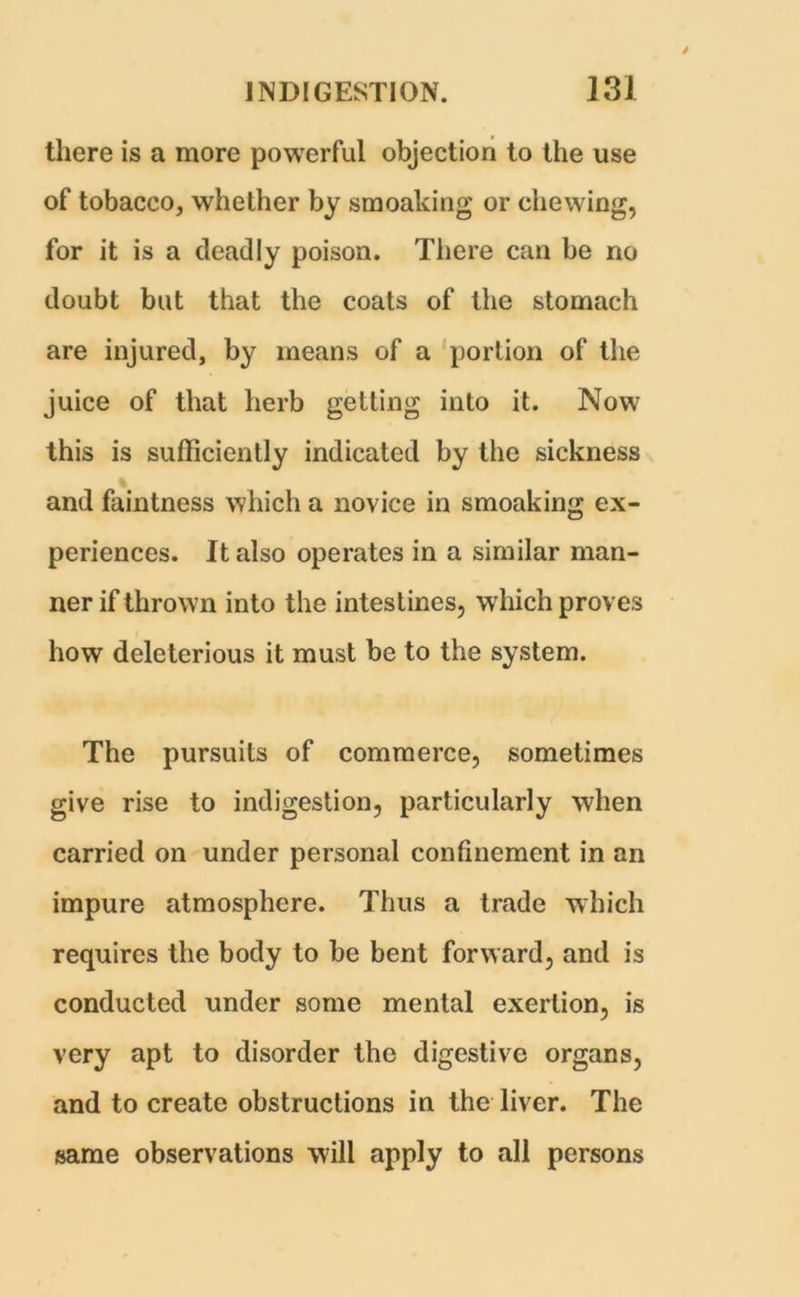 there is a more powerful objection to the use of tobacco, whether by smoaking or chewing, for it is a deadly poison. There can be no doubt but that the coats of the stomach are injured, by means of a portion of the juice of that herb getting into it. Now this is sufficiently indicated by the sickness and faintness which a novice in smoaking ex- periences. It also operates in a similar man- ner if thrown into the intestines, which proves how deleterious it must be to the system. The pursuits of commerce, sometimes give rise to indigestion, particularly when carried on under personal confinement in an impure atmosphere. Thus a trade which requires the body to be bent forward, and is conducted under some mental exertion, is very apt to disorder the digestive organs, and to create obstructions in the liver. The same observations will apply to all persons
