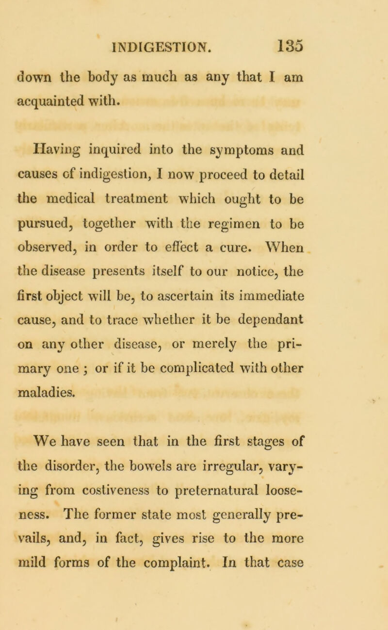 down the body as much as any that I am acquainted with. Having inquired into the symptoms and causes of indigestion, I now proceed to detail the medical treatment which ought to be pursued, together with the regimen to be observed, in order to effect a cure. When the disease presents itself to our notice, the first object will be, to ascertain its immediate cause, and to trace whether it be dependant on any other disease, or merely the pri- mary one ; or if it be complicated with other maladies. We have seen that in the first stages of the disorder, the bowels are irregular, vary- ing from costiveness to preternatural loose- ness. The former state most generally pre- vails, and, in fact, gives rise to the more mild forms of the complaint. In that case