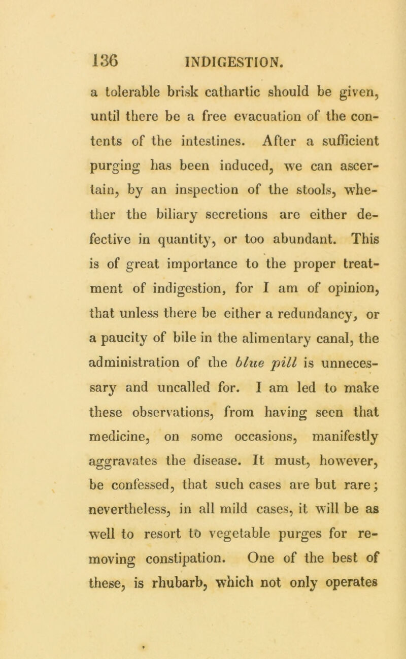 a tolerable brisk cathartic should be given, until there be a free evacuation of the con- tents of the intestines. After a sufficient purging has been induced, we can ascer- tain, by an inspection of the stools, whe- ther the biliary secretions are either de- fective in quantity, or too abundant. This is of great importance to the proper treat- ment of indigestion, for I am of opinion, that unless there be either a redundancy, or a paucity of bile in the alimentary canal, the administration of the blue pill is unneces- sar}' and uncalled for. I am led to make these observations, from having seen that medicine, on some occasions, manifestly aggravates the disease. It must, however, be confessed, that such cases are but rare; nevertheless, in all mild cases, it will be as well to resort to vegetable purges for re- moving constipation. One of the best of these, is rhubarb, which not only operates