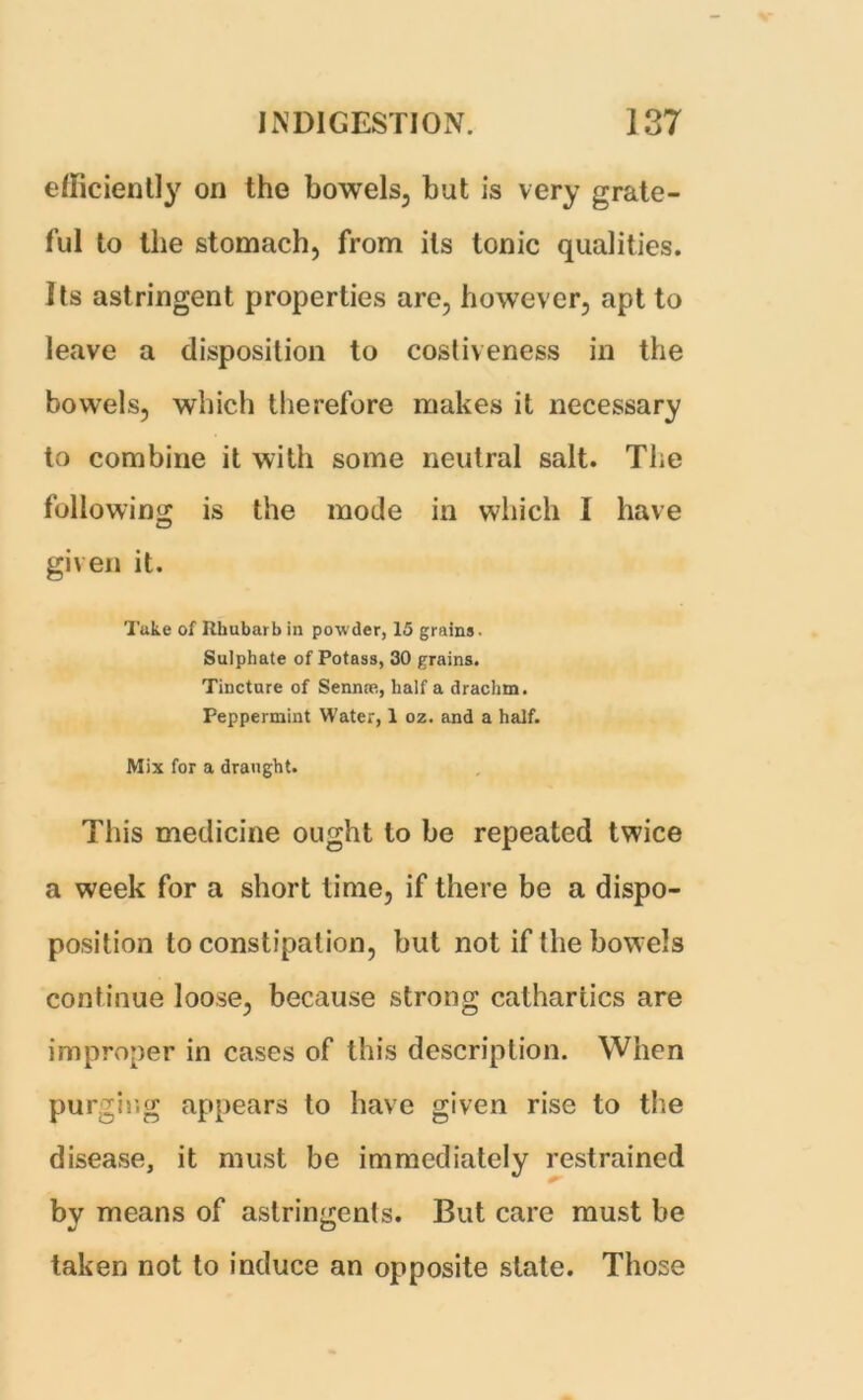 efficiently on the bowels, but is very grate- ful to the stomach, from its tonic qualities. Its astringent properties are, however, apt to leave a disposition to costiveness in the bowels, which therefore makes it necessary to combine it with some neutral salt. The following is the mode in which I have given it. Take of Rhubarb in powder, 15 grains • Sulphate of Potass, 30 grains. Tincture of Sennce, half a drachm. Peppermint Water, 1 oz. and a half. Mix for a draught. This medicine ought to be repeated twice a week for a short time, if there be a dispo- position to constipation, but not if the bowels continue loose, because strong cathartics are improper in cases of this description. When purging appears to have given rise to the disease, it must be immediately restrained by means of astringents. But care must be taken not to induce an opposite state. Those