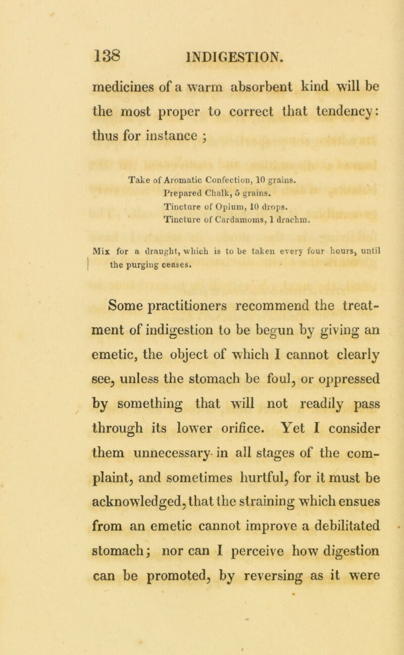 medicines of a warm absorbent kind will be the most proper to correct that tendency: thus for instance ; Take of Aromatic Confection, 10 grains. Prepared Chalk, 5 grains. Tinctnre of Opium, 10 drops. Tincture of Cardamoms, 1 drachm. Mix for a draught, which is to be taken every four hours, until the purging ceases. Some practitioners recommend the treat- ment of indigestion to be begun by giving an emetic, the object of which I cannot clearly see, unless the stomach be foul, or oppressed by something that will not readily pass through its lower orifice. Yet I consider them unnecessary in all stages of the com- plaint, and sometimes hurtful, for it must be acknowledged, that the straining which ensues from an emetic cannot improve a debilitated stomach; nor can I perceive how digestion can be promoted, by reversing as it were
