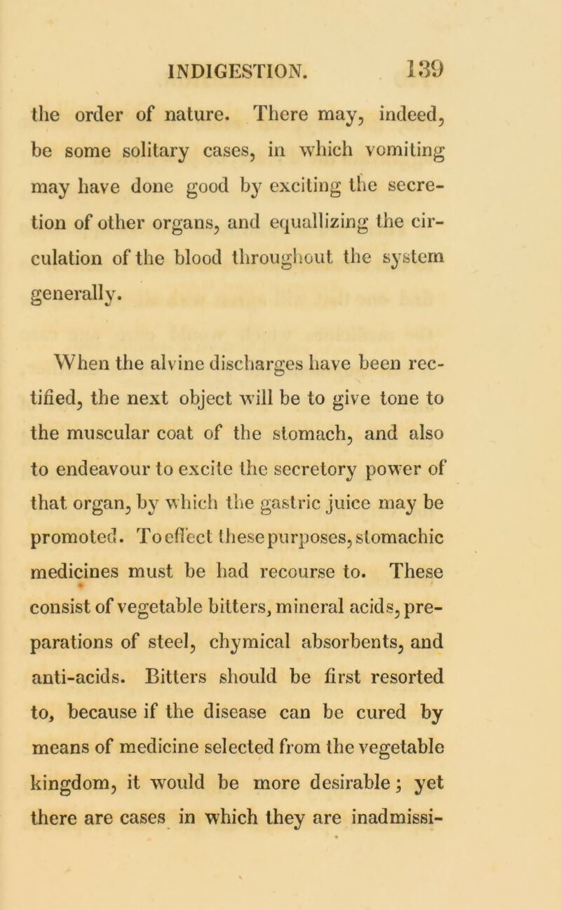 the order of nature. There may, indeed, be some solitary cases, in which vomiting may have done good by exciting the secre- tion of other organs, and equalising the cir- culation of the blood throughout the system generally. When the alvine discharges have been rec- tified, the next object will be to give tone to the muscular coat of the stomach, and also to endeavour to excite the secretory power of that organ, by which the gastric juice may be promoted. To effect these purposes, stomachic medicines must be had recourse to. These consist of vegetable bitters, mineral acids, pre- parations of steel, chymical absorbents, and anti-acids. Bitters should be first resorted to, because if the disease can be cured fey means of medicine selected from the vegetable kingdom, it would be more desirable; yet there are cases in which they are inadmissi-