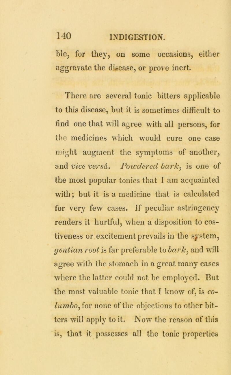 ble, for they, on some occasions, either aggravate the disease, or prove inert. There are several tonic bitters applicable to this disease, but it is sometimes difficult to find one that will agree with all persons, for the medicines which would cure one case might augment the symptoms of another, and vice versa. Powdered bark, is one of the most popular tonics that I am acquainted with; but it is a medicine that is calculated for very few cases. If peculiar astringency renders it hurtful, when a disposition to cos- tiveness or excitement prevails in the system, gentian root is far preferable to barky and will agree with the stomach in a great many cases where the latter could not be employed. But the most valuable tonic that I know of, is co- lumboy for none of the objections to other bit- ters will apply to it. Now the reason of this is, that it possesses all the tonic properties