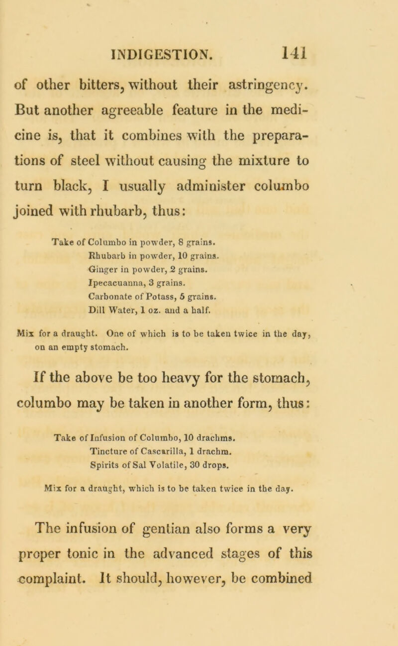 of other bitters, without their astringency. But another agreeable feature in the medi- cine is, that it combines with the prepara- tions of steel without causing the mixture to turn black, I usually administer columbo joined with rhubarb, thus: Take of Columbo in powder, 8 grains. Rhubarb in powder, 10 grains. Ginger in powder, 2 grains. Ipecacuanna, 3 grains. Carbonate of Potass, 5 grains. Dill Water, 1 oz. and a half. Mix for a draught. One of which is to be taken twice in the day, on an empty stomach. If the above be too heavy for the stomach, columbo may be taken in another form, thus: Take of Infusion of Columbo, 10 drachms. Tincture of Cascarilla, 1 drachm. Spirits of Sal Volatile, 30 drops. Mix for a draught, which is to be taken twice in the day. The infusion of gentian also forms a very proper tonic in the advanced stages of this complaint. It should, however, be combined