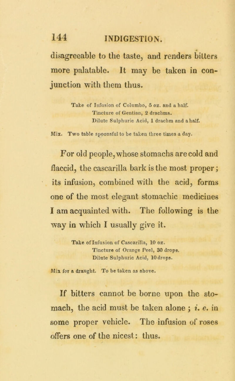 disagreeable to the taste, and renders bitters more palatable. It may be taken in con- junction with them thus. Take of Infusion of Columbo, 5 ox. and a half. Tincture of Gentian, 2 drachms. Dilute Sulphuric Acid, I drachm and a half. Mix. Two table spoonsful to be taken three times a day. For old people, whose stomachs are cold and flaccid, the cascarilla bark is the most proper; its infusion, combined with the acid, forms one of the most elegant stomachic medicines I am acquainted with. The following is the way in which I usually give it. Take oflnfusion of Cascarilla, 10 oz. Tincture of Orange Peel, 30 drops. Dilute Sulphuric Acid, 10 drops. Mix for a draught. To be taken as above. If bitters cannot be borne upon the sto- mach, the acid must be taken alone ; i. c. in some proper vehicle. The infusion of roses offers one of the nicest: thus.