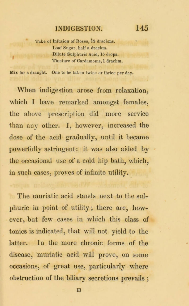 Tuke of Infusion of Roses, 12 drachms. Loaf Sugar, half a drachm. Dilute Sulphuric Acid, 15 drops. Tincture of Cardamoms, 1 drachm. Mix for a draught. One to be taken twice or thrice per day. When indigestion arose from relaxation, which I have remarked amongst females, the above prescription did more service than any other. I, however, increased the dose of the acid gradually, until it became powerfully astringent: it was also aided by the occasional use of a cold hip bath, which, in such cases, proves of infinite utility. The muriatic acid stands next to the sul- phuric in point of utility; there are, how- ever, but few cases in which this class of tonics is indicated, that will not yield to the latter. In the more chronic forms of the disease, muriatic acid will prove, on some occasions, of great use, particularly where obstruction of the biliary secretions prevails ; H