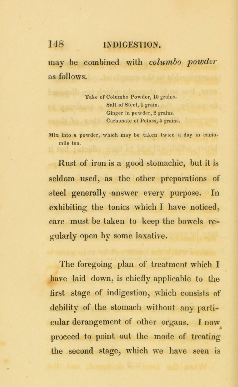 may be combined with columbo powder as follows. Take of Columbo Powder, 10 grains. Salt of Steel, 1 grain. Ginger in powder, 2 grains. Carbonate of Potass, 5 grains. Mix into a powder, which may be taken twice a day in camo- mile tea. Rust of iron is a good stomachic, but it is seldom used; as the other preparations of steel generally answer every purpose. In exhibiting the tonics which I have noticed, care must be taken to keep the bowels re- gularly open by some laxative. The foregoing plan of treatment which I have laid down, is chiefly applicable to the first stage of indigestion, which consists of debility of the stomach without any parti- cular derangement of other organs. I now proceed to point out the mode of treating the second stage, which we have seen is
