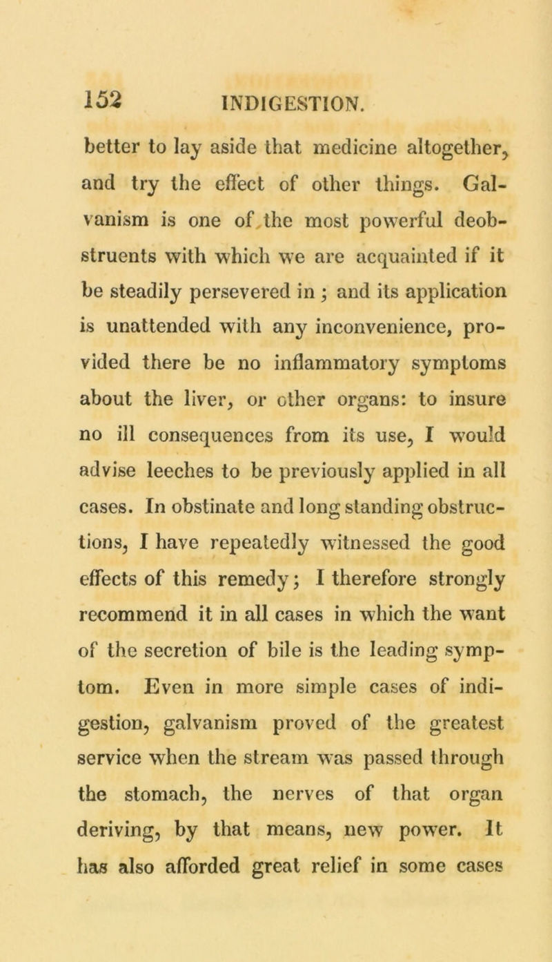 better to lay aside that medicine altogether, and try the effect of other things. Gal- vanism is one of the most powerful deob- struents with which we are acquainted if it be steadily persevered in ; and its application is unattended with any inconvenience, pro- vided there be no inflammatory symptoms about the liver, or other organs: to insure no ill consequences from its use, I would advise leeches to be previously applied in all cases. In obstinate and long standing obstruc- tions, I have repeatedly witnessed the good effects of this remedy; I therefore strongly recommend it in all cases in which the want of the secretion of bile is the leading symp- tom. Even in more simple cases of indi- gestion, galvanism proved of the greatest service when the stream was passed through the stomach, the nerves of that organ deriving, by that means, new power. It has also afforded great relief in some cases