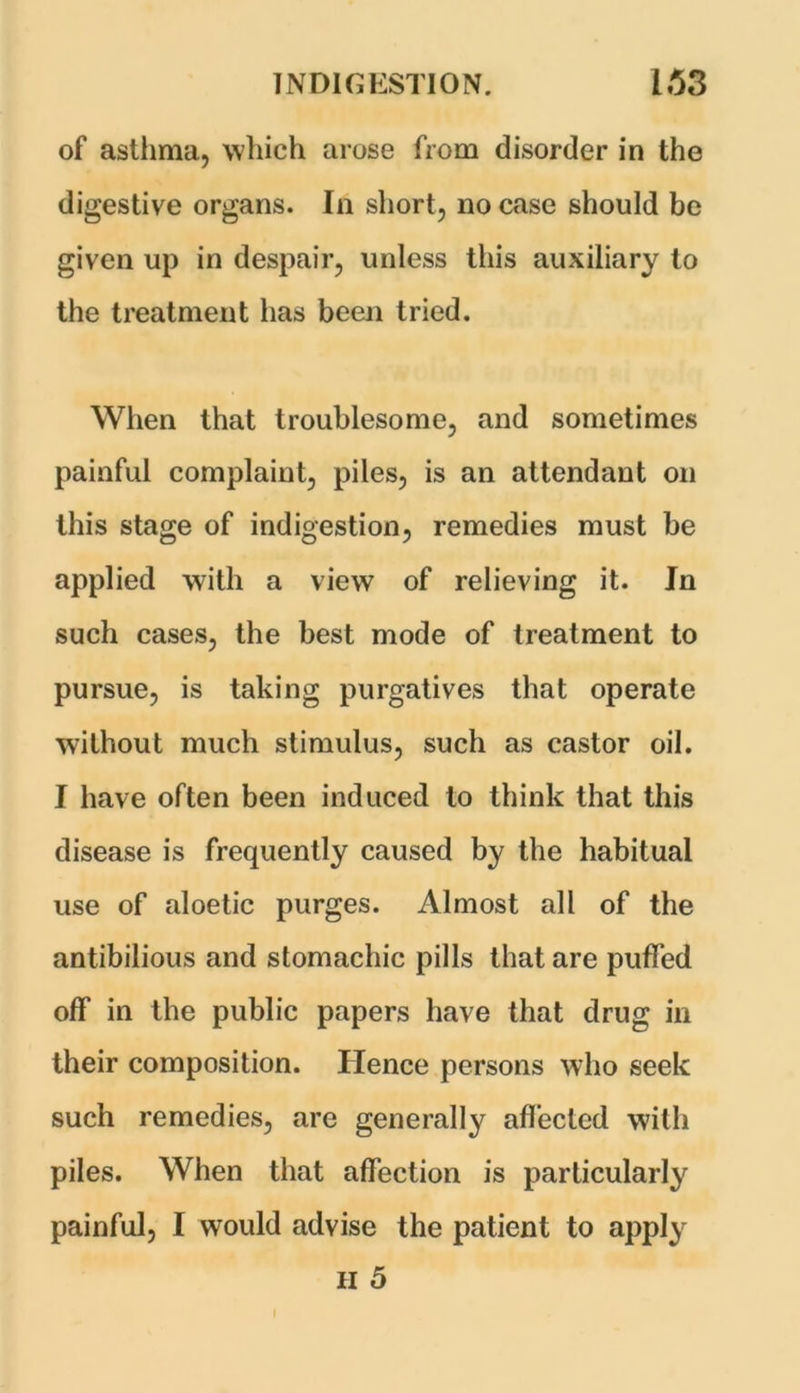 of asthma, which arose from disorder in the digestive organs. In short, no case should be given up in despair, unless this auxiliary to the treatment has been tried. When that troublesome, and sometimes painful complaint, piles, is an attendant on this stage of indigestion, remedies must be applied with a view of relieving it. In such cases, the best mode of treatment to pursue, is taking purgatives that operate without much stimulus, such as castor oil. I have often been induced to think that this disease is frequently caused by the habitual use of aloetic purges. Almost all of the antibilious and stomachic pills that are puffed off in the public papers have that drug in their composition. Hence persons who seek such remedies, are generally affected with piles. When that affection is particularly painful, I would advise the patient to apply H 5