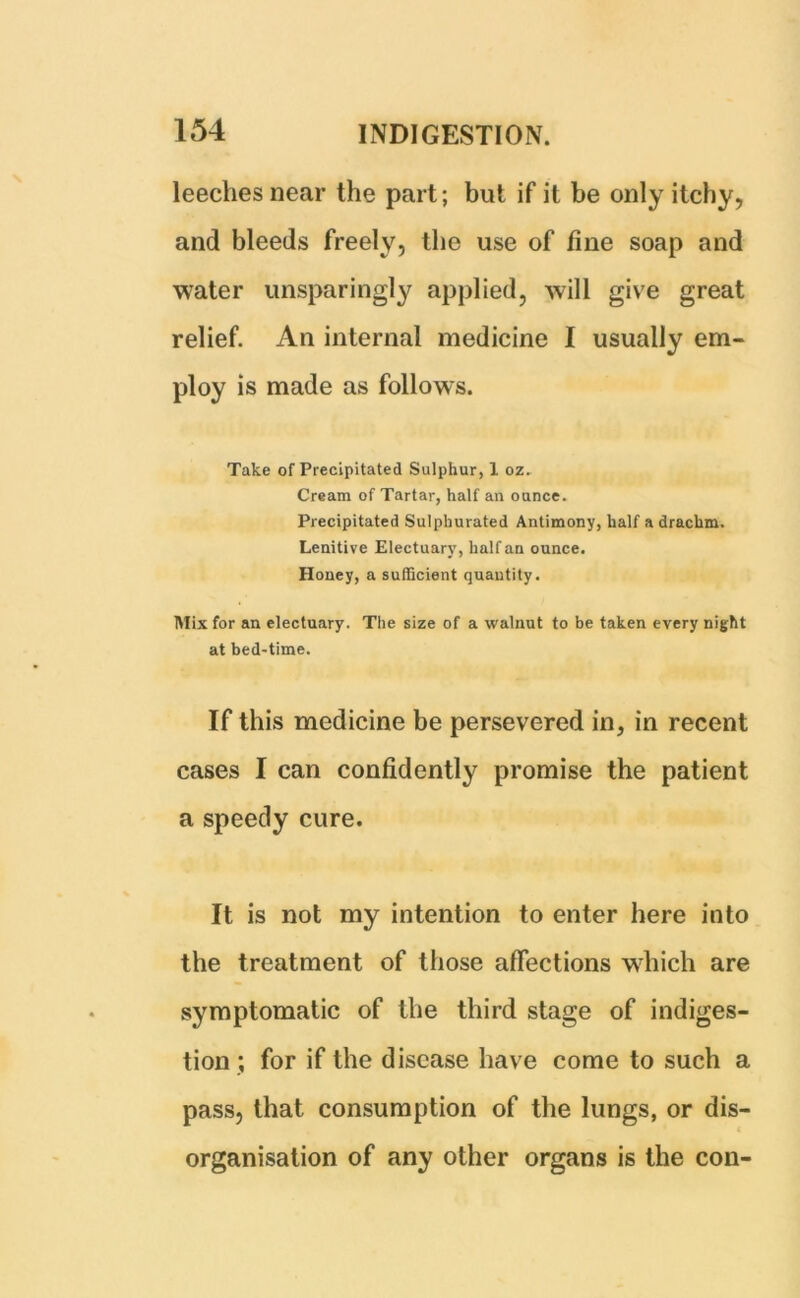 leeches near the part; but if it be only itchy, and bleeds freely, the use of fine soap and water unsparingly applied, will give great relief. An internal medicine I usually em- ploy is made as follows. Take of Precipitated Sulphur, 1 oz. Cream of Tartar, half an ounce. Precipitated Sulphurated Antimony, half a drachm. Lenitive Electuary, half an ounce. Honey, a sufficient quantity. Mix for an electuary. The size of a walnut to be taken every night at bed-time. If this medicine be persevered in, in recent cases I can confidently promise the patient a speedy cure. It is not my intention to enter here into the treatment of those affections which are symptomatic of the third stage of indiges- tion; for if the disease have come to such a pass, that consumption of the lungs, or dis- organisation of any other organs is the con-