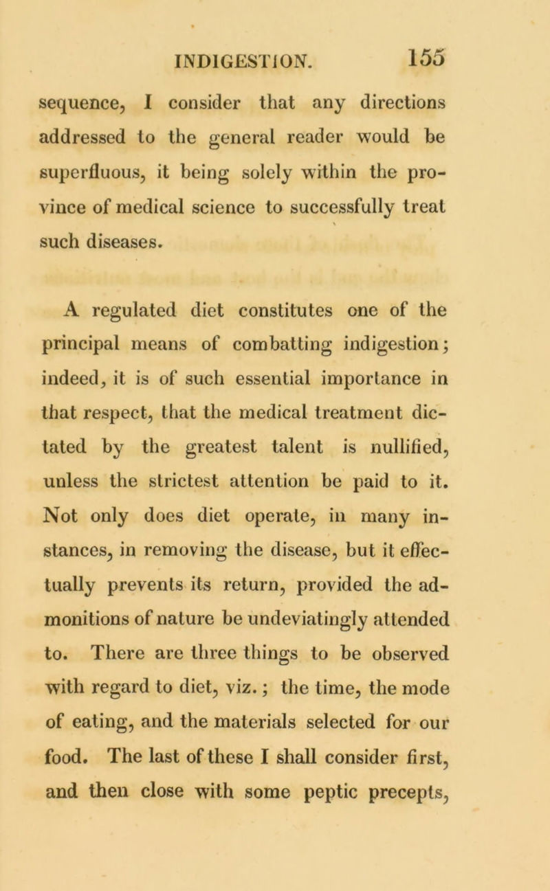 sequence, 1 consider that any directions addressed to the general reader would be superfluous, it being solely within the pro- vince of medical science to successfully treat such diseases. A regulated diet constitutes one of the principal means of combatting indigestion; indeed, it is of such essential importance in that respect, that the medical treatment dic- tated by the greatest talent is nullified, unless the strictest attention be paid to it. Not only does diet operate, in many in- stances, in removing the disease, but it eflec- tually prevents its return, provided the ad- monitions of nature be undeviatingly attended to. There are three things to be observed with regard to diet, viz.; the time, the mode of eating, and the materials selected for our food. The last of these I shall consider first, and then close with some peptic precepts,