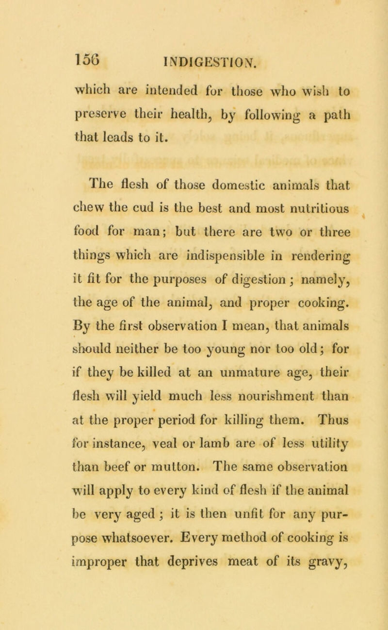 which are intended for those who wish to preserve their health, by following a path that leads to it. The flesh of those domestic animals that chew the cud is the best and most nutritious food for man; but there are two or three things which are indispensible in rendering it fit for the purposes of digestion ; namely, the age of the animal, and proper cooking. By the first observation I mean, that animals should neither be too young nor too old; for if they be killed at an unmature age, their flesh will yield much less nourishment than at the proper period for killing them. Thus for instance, veal or lamb are of less utility than beef or mutton. The same observation Mill apply to every kind of flesh if the animal be very aged ; it is then unfit for any^ pur- pose whatsoever. Every method of cooking is improper that deprives meat of its gravy,