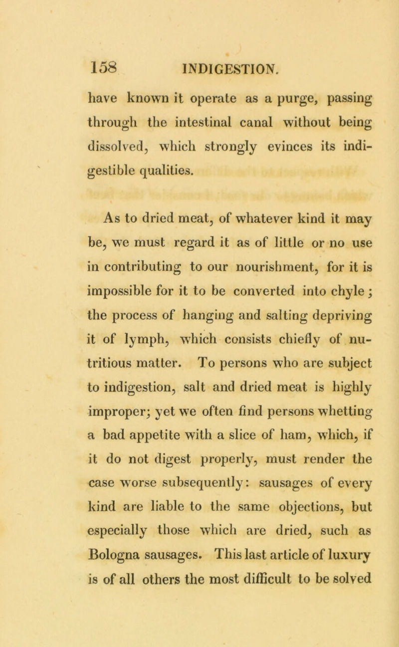 have known it operate as a purge, passing through the intestinal canal without being dissolved, which strongly evinces its indi- gestible qualities. As to dried meat, of whatever kind it may be, we must regard it as of little or no use in contributing to our nourishment, for it is impossible for it to be converted into chyle ; the process of hanging and salting depriving it of lymph, which consists chiefly of nu- tritious matter. To persons who are subject to indigestion, salt and dried meat is highly improper; yet we often find persons whetting a bad appetite with a slice of ham, which, if it do not digest properly, must render the case worse subsequently: sausages of every kind are liable to the same objections, but especially those which are dried, such as Bologna sausages. This last article of luxury is of all others the most difficult to be solved