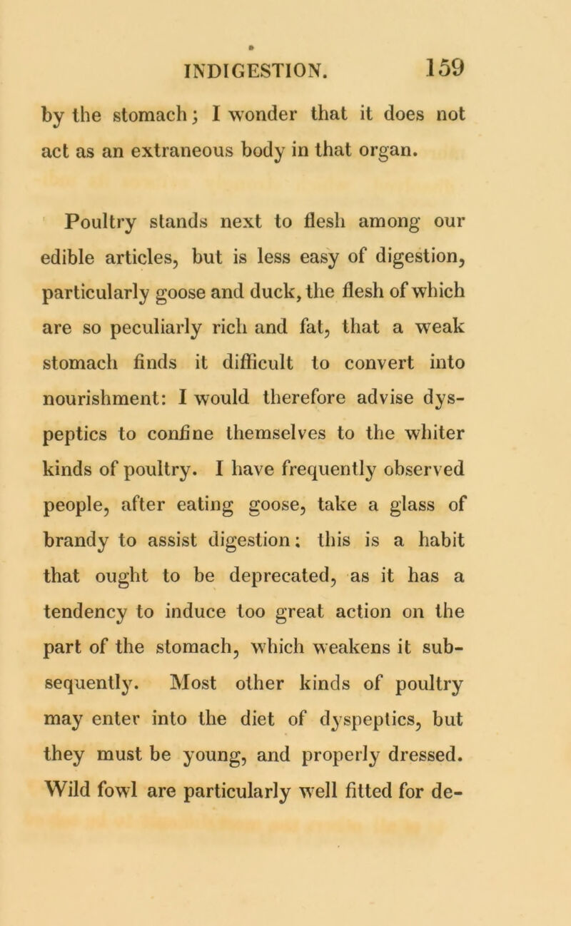 by the stomach; 1 wonder that it does not act as an extraneous body in that organ. Poultry stands next to flesh among our edible articles, but is less easy of digestion, particularly goose and duck, the flesh of which are so peculiarly rich and fat, that a weak stomach finds it difficult to convert into nourishment: I would therefore advise dys- peptics to coniine themselves to the whiter kinds of poultry. I have frequently observed people, after eating goose, take a glass of brandy to assist digestion; this is a habit that ought to be deprecated, as it has a tendency to induce too great action on the part of the stomach, which weakens it sub- sequently. Most other kinds of poultry may enter into the diet of dyspeptics, but they must be young, and properly dressed. Wild fowl are particularly well fitted for de-