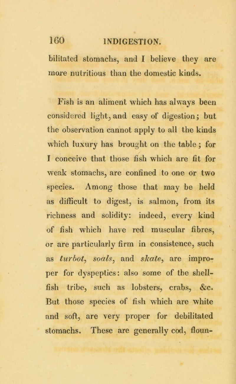 bilitated stomachs, and I believe they are more nutritious than the domestic kinds. Fish is an aliment which has always been considered light, and easy of digestion; but the observation cannot apply to all the kinds which luxury has brought on the table; for I conceive that those fish which are fit for weak stomachs, are confined to one or two species. Among those that may be held as difficult to digest, is salmon, from its richness and solidity: indeed, every kind of fish which have red muscular fibres, or are particularly firm in consistence, such as turbot, soals, and skate, are impro- per for dyspeptics: also some of the shell- fish tribe, such as lobsters, crabs, &c. But those species of fish which are white and soft, are very proper for debilitated stomachs. These are generally cod, floun-