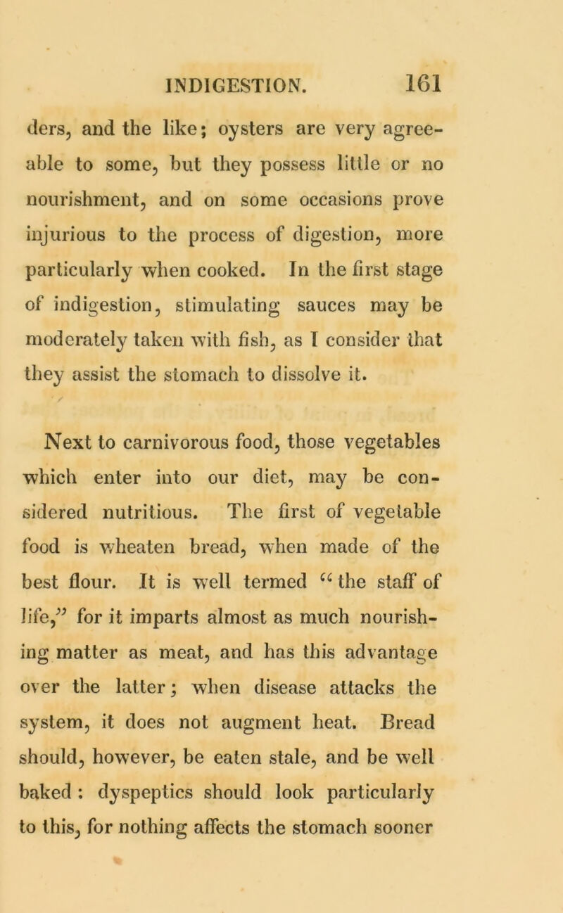 tiers, and the like; oysters are very agree- able to some, but they possess little or no nourishment, and on some occasions prove injurious to the process of digestion, more particularly when cooked. In the first stage of indigestion, stimulating sauces may be moderately taken with fish, as I consider that they assist the stomach to dissolve it. Next to carnivorous food, those vegetables which enter into our diet, may be con- sidered nutritious. The first of vegetable food is wheaten bread, when made of the best flour. It is well termed u the staff of life/’ for it imparts almost as much nourish- ing matter as meat, and has this advantage over the latter; when disease attacks the system, it does not augment heat. Bread should, however, be eaten stale, and be well baked : dyspeptics should look particularly to this, for nothing affects the stomach sooner