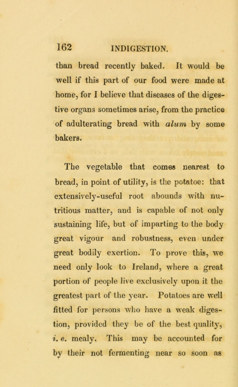 than bread recently baked. It would be well if this part of our food were made at home, for I believe that diseases of the diges- tive organs sometimes arise, from the practice of adulterating bread with alum by some bakers. The vegetable that comes nearest to bread, in point of utility, is the potatoe: that extensively-useful root abounds with nu- tritious matter, and is capable of not only sustaining life, but of imparting to the body great vigour and robustness, even under great bodily exertion. To prove this, we need only look to Ireland, where a great portion of people live exclusively upon it the greatest part of the year. Potatoes are well fitted for persons who have a weak diges- tion, provided they be of the best quality, i. e. mealy. This may be accounted for by their not fermenting near so soon as