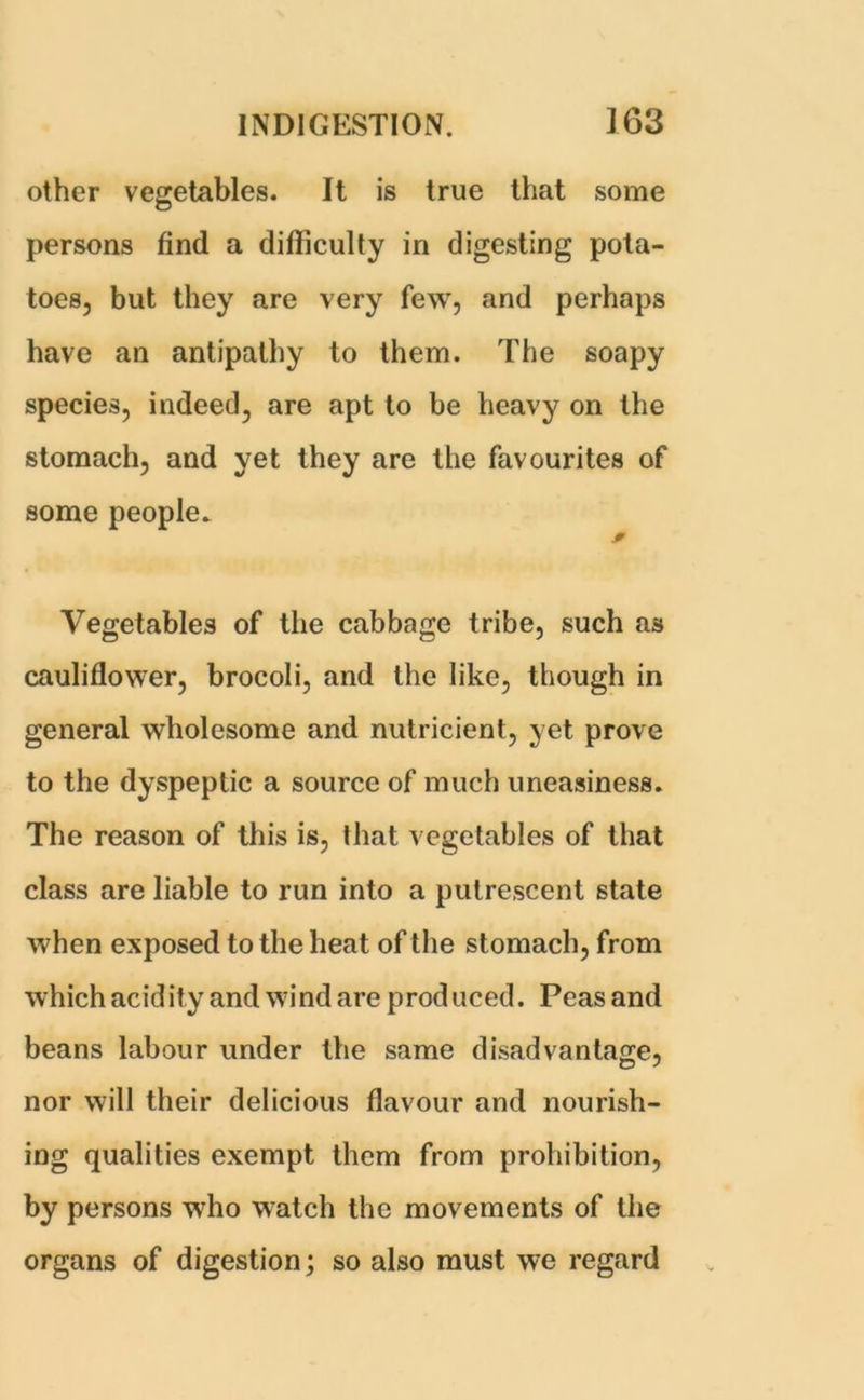 other vegetables. It is true that some persons find a difficulty in digesting pota- toes, but they are very few, and perhaps have an antipathy to them. The soapy species, indeed, are apt to be heavy on the stomach, and yet they are the favourites of some people. * Vegetables of the cabbage tribe, such as cauliflower, brocoli, and the like, though in general wholesome and nutricient, yet prove to the dyspeptic a source of much uneasiness. The reason of this is, that vegetables of that class are liable to run into a putrescent state when exposed to the heat of the stomach, from which acidity and wind are produced. Peas and beans labour under the same disadvantage, nor will their delicious flavour and nourish- ing qualities exempt them from prohibition, by persons who watch the movements of the organs of digestion; so also must we regard