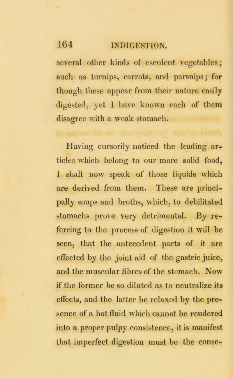 several other kinds of esculent vegetables; such as turnips, carrots, and parsnips; for though these appear from their nature easily digested, yet 1 have known each of them disagree with a weak stomach. • « Having cursorily noticed the leading ar- ticles which belong to our more solid food, 1 shall now speak of those liquids which are derived from them. These are princi- pally soups and broths, which, to debilitated stomachs prove very detrimental. By re- ferring to the process of digestion it will be seen, that the antecedent parts of it are effected by the joint aid of the gastric juice, and the muscular fibres of the stomach. Now if the former be so diluted as to neutralize its effects, and the latter be relaxed by the pre- sence of a hot fluid which cannot be rendered into a proper pulpy consistence, it is manifest that imperfect digestion must be the conse-