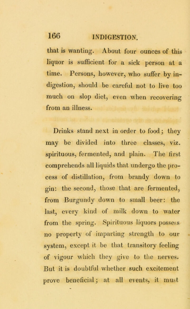 that is wanting. About four ounces of this liquor is sufficient for a sick person at a time. Persons, however, who suffer by in- digestion, should be careful not to live too much on slop diet, even when recovering from an illness. Drinks stand next in order to food; they may be divided into three classes, viz. spirituous, fermented, and plain. The first comprehends all liquids that undergo the pro- cess of distillation, from brandy down to gin: the second, those that are fermented, from Burgundy down to small beer: the last, every kind of milk down to water from the spring. Spirituous liquors possess no property of imparting strength to our system, except it be that transitory feeling of vigour which they give to the nerves. But it is doubtful whether such excitement prove beneficial; at all events, it must