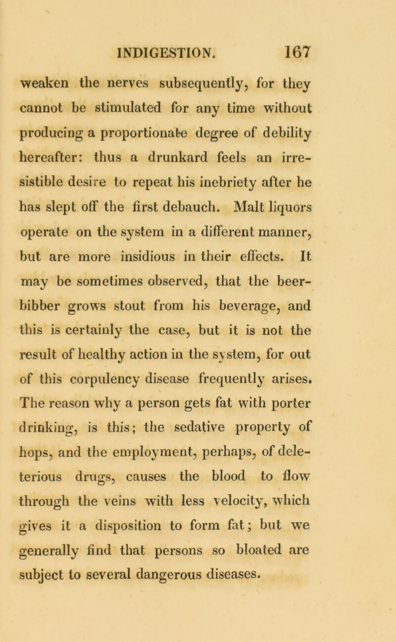 weaken the nerves subsequently, for they cannot be stimulated for any time without producing a proportionate degree of debility hereafter: thus a drunkard feels an irre- sistible desire to repeat his inebriety after he has slept olf the first debauch. Malt liquors operate on the system in a different manner, but are more insidious in their effects. It may be sometimes observed, that the beer- bibber grows stout from his beverage, and this is certainly the case, but it is not the result of healthy action in the system, for out of this corpulency disease frequently arises. The reason why a person gets fat w ith porter drinking, is this; the sedative property of hops, and the employment, perhaps, of dele- terious drugs, causes the blood to flow through the veins with less velocity, which gives it a disposition to form fat; but we generally find that persons so bloated are subject to several dangerous diseases.