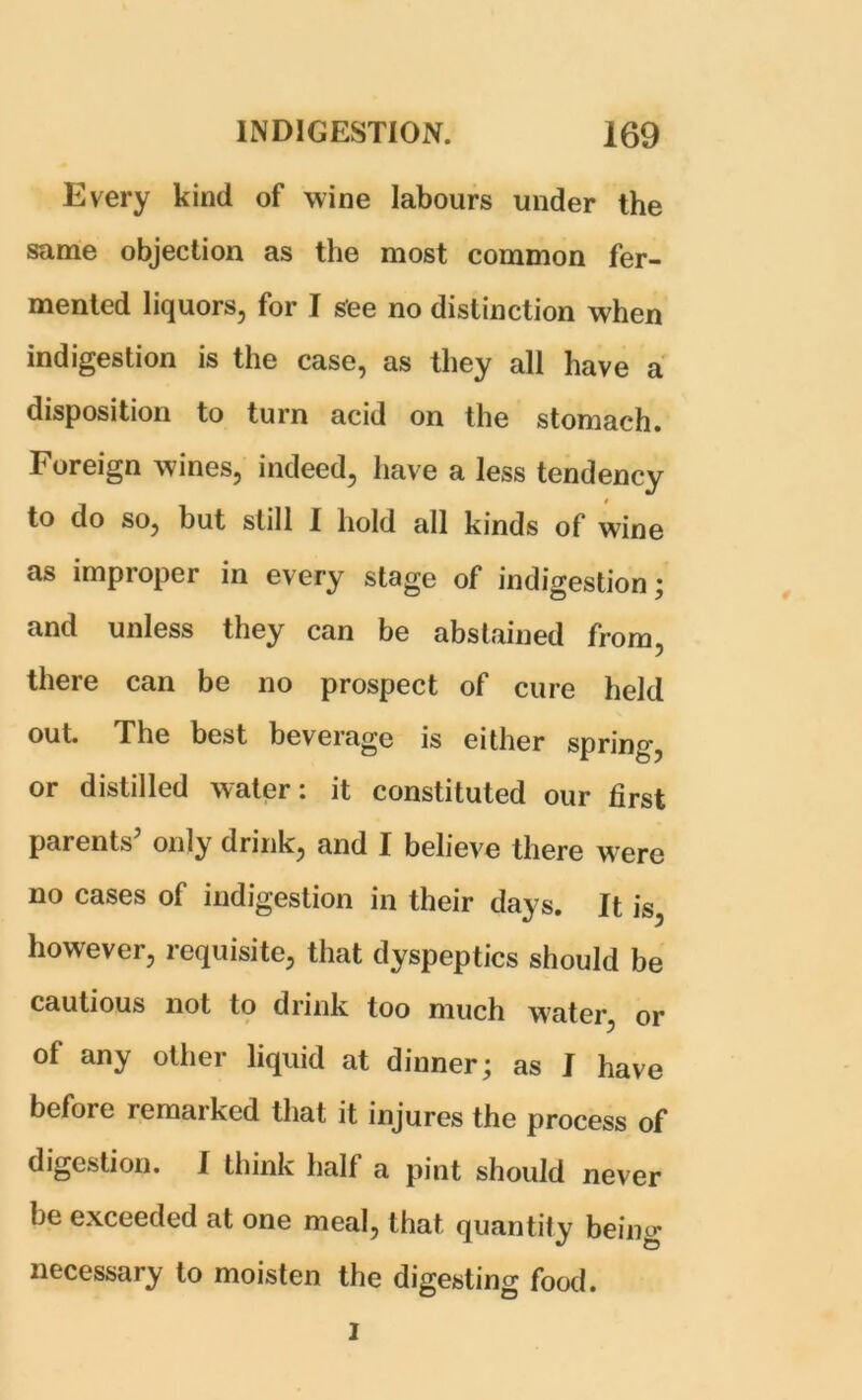 Every kind of wine labours under the same objection as the most common fer- mented liquors, for I see no distinction when indigestion is the case, as they all have a disposition to turn acid on the stomach. Foreign wines, indeed, have a less tendency to do so, but still I hold all kinds of wine as improper in every stage of indigestion; and unless they can be abstained from, there can be no prospect of cure held out. The best beverage is either spring, or distilled water: it constituted our first parents5 only drink, and I believe there were no cases of indigestion in their days. It is, however, requisite, that dyspeptics should be cautious not to drink too much water, or of any other liquid at dinner; as I have before remarked that it injures the process of digestion. I think half a pint should never be exceeded at one meal, that quantity being necessary to moisten the digesting food. I
