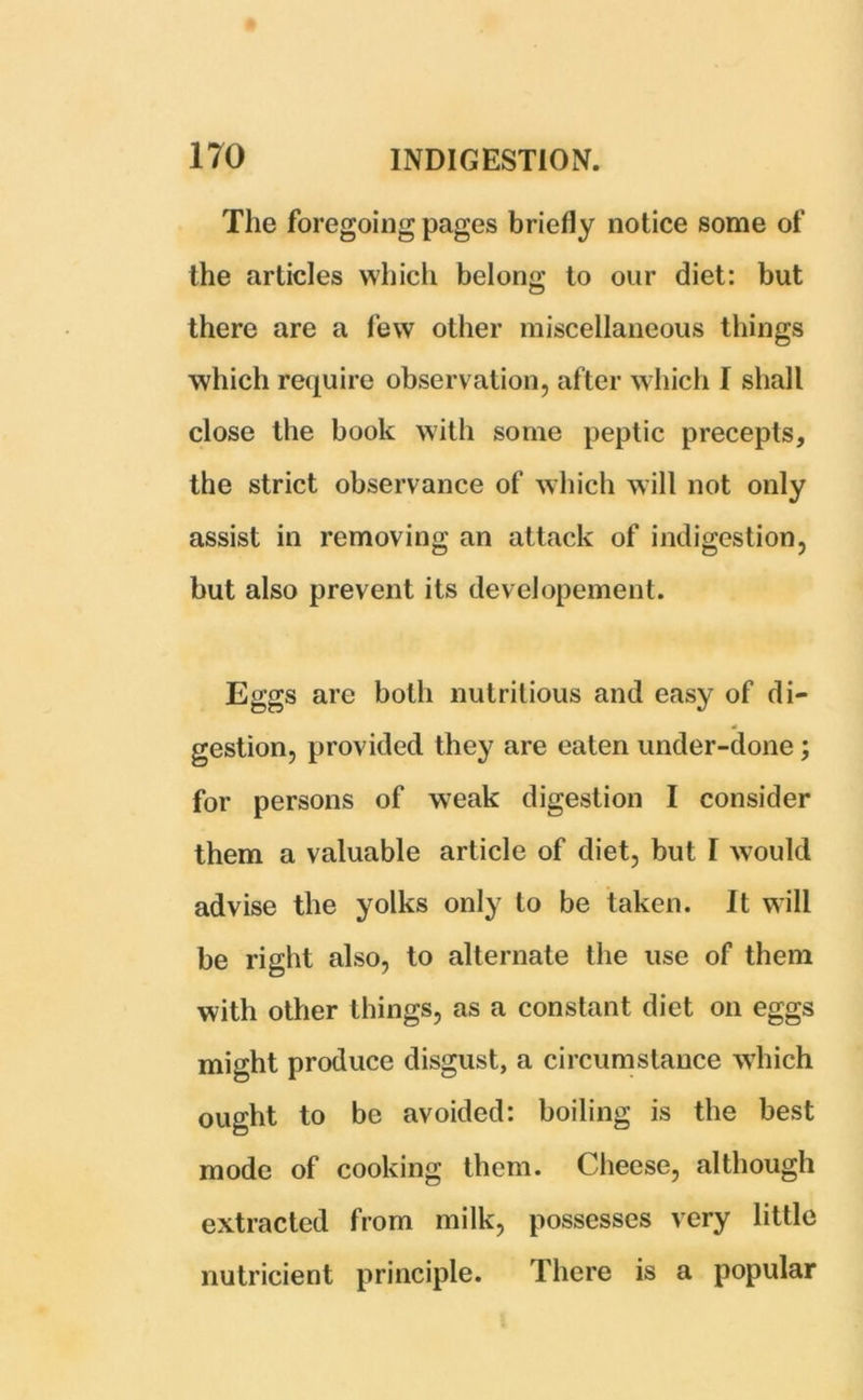 The foregoing pages briefly notice some of the articles which belong to our diet: but there are a few other miscellaneous things which require observation, after which I shall close the book with some peptic precepts, the strict observance of which will not only assist in removing an attack of indigestion, but also prevent its developement. Eggs arc both nutritious and easy of di- gestion, provided they are eaten under-done ; for persons of weak digestion I consider them a valuable article of diet, but I would advise the yolks only to be taken. It will be right also, to alternate the use of them with other things, as a constant diet on eggs might produce disgust, a circumstance which ought to be avoided: boiling is the best mode of cooking them. Cheese, although extracted from milk, possesses very little nutricient principle. There is a popular