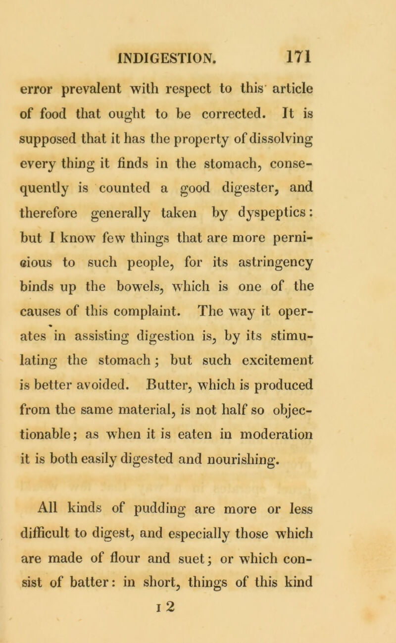 error prevalent with respect to this article of food that ought to be corrected. It is supposed that it has the property of dissolving every thing it finds in the stomach, conse- quently is counted a good digester, and therefore generally taken by dyspeptics: but I know few things that are more perni- cious to such people, for its astringency binds up the bowels, which is one of the causes of this complaint. The way it oper- % ates in assisting digestion is, by its stimu- lating the stomach; but such excitement is better avoided. Butter, which is produced from the same material, is not half so objec- tionable ; as when it is eaten in moderation it is both easily digested and nourishing. All kinds of pudding are more or less difficult to digest, and especially those which are made of flour and suet; or which con- sist of batter: in short, things of this kind