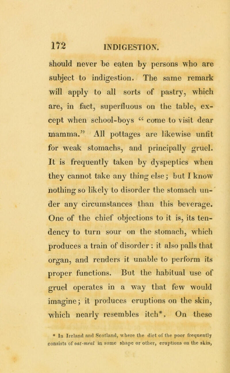 should never be eaten by persons who are subject to indigestion. The same remark will apply to all sorts of pastry, which are, in fact, superfluous on the table, ex- cept when school-boys ££ come to visit dear mamma.” All pottages are likewise unfit for weak stomachs, and principally gruel. It is frequently taken by dyspeptics when they cannot take any thing else; but I know nothing so likely to disorder the stomach un- der any circumstances than this beverage. One of the chief objections to it is, its ten- dency to turn sour on the stomach, which produces a train of disorder : it also palls that organ, and renders it unable to perform its proper functions. But the habitual use of gruel operates in a way that few would imagine; it produces eruptions on the skin, which nearly resembles itch*. On these * In Ireland and Scotland, where the diet of the poor frequently consists of oat-meal in some shape or other, eruptions on the skin,
