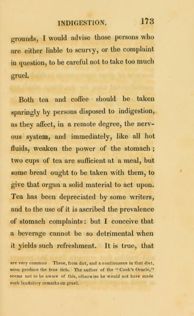 grounds, I would advise those persons who are either liable to scurvy, or the complaint in question, to be careful not to take too much gruel. Both tea and coffee should be taken sparingly by persons disposed to indigestion, as they affect, in a remote degree, the nerv- ous system, and immediately, like all hot fluids, weaken the power of the stomach ; two cups of tea are sufficient at a meal, but gome bread ought to be taken with them, to give that organ a solid material to act upon. Tea has been depreciated by some writers, and to the use of it is ascribed the prevalence of stomach complaints: but I conceive that a beverage cannot be so detrimental when it yields such refreshment. It is true, that are very common These, from dirt, and a continuance in that diet, soon produce the true itch. The author of the “ Cook’s Oracle,” seems not to be aware of this, otherwise he would not have made such laudatory remarks on gruel.