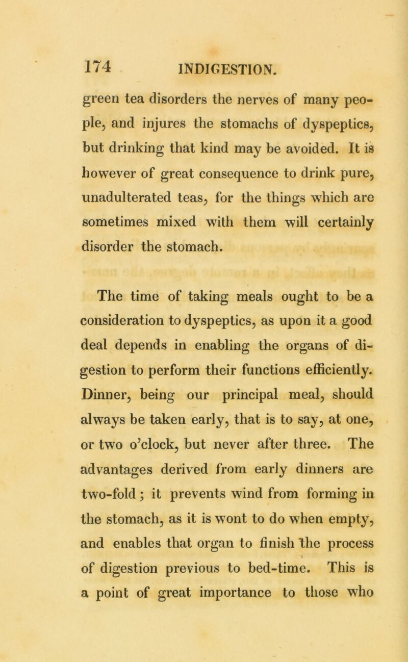green tea disorders the nerves of many peo- ple, and injures the stomachs of dyspeptics, but drinking that kind may be avoided. It is however of great consequence to drink pure, unadulterated teas, for the things which are sometimes mixed with them will certainly disorder the stomach. The time of taking meals ought to be a consideration to dyspeptics, as upon it a good deal depends in enabling the organs of di- gestion to perform their functions efficiently. Dinner, being our principal meal, should always be taken early, that is to say, at one, or two o’clock, but never after three. The advantages derived from early dinners are two-fold; it prevents wind from forming in the stomach, as it is wont to do when empty, and enables that organ to finish Hie process of digestion previous to bed-time. This is a point of great importance to those who