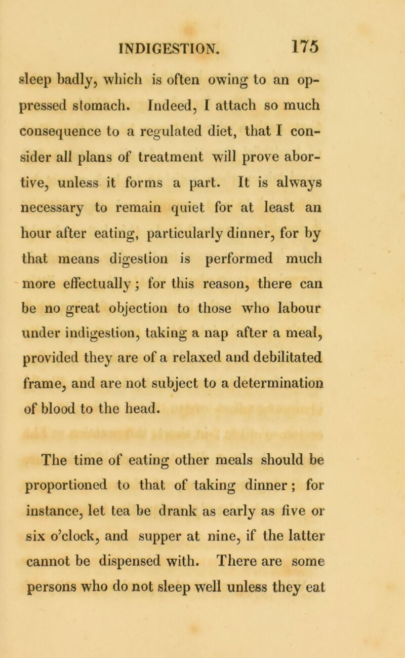 sleep badly, which is often owing to an op- pressed stomach. Indeed, I attach so much consequence to a regulated diet, that I con- sider all plans of treatment will prove abor- tive, unless it forms a part. It is always necessary to remain quiet for at least an hour after eating, particularly dinner, for by that means digestion is performed much more effectually; for this reason, there can be no great objection to those who labour under indigestion, taking a nap after a meal, provided they are of a relaxed and debilitated frame, and are not subject to a determination of blood to the head. The time of eating other meals should be proportioned to that of taking dinner; for instance, let tea be drank as early as five or six o’clock, and supper at nine, if the latter cannot be dispensed with. There are some persons who do not sleep well unless they eat