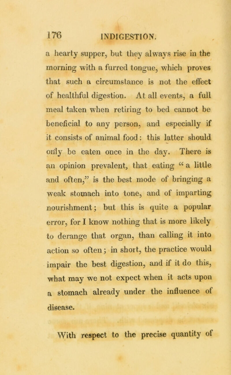 a hearty supper, but they always rise in the morning with a furred tongue, which proves that such a circumstance is not the effect of healthful digestion. At all events, a full meal taken when retiring to bed cannot be beneficial to any person, and especially if it consists of animal food: this latter should only be eaten once in the day. There is an opinion prevalent, that eating u a little and often,” is the best mode of bringing a wreak stomach into tone, and of imparting nourishment; but this is quite a popular error, for I know nothing that is more likely to derange that organ, than calling it into action so often; in short, the practice would impair the best digestion, and if it do this, what may we not expect when it acts upon a stomach already under the influence of disease. With respect to the precise quantity of