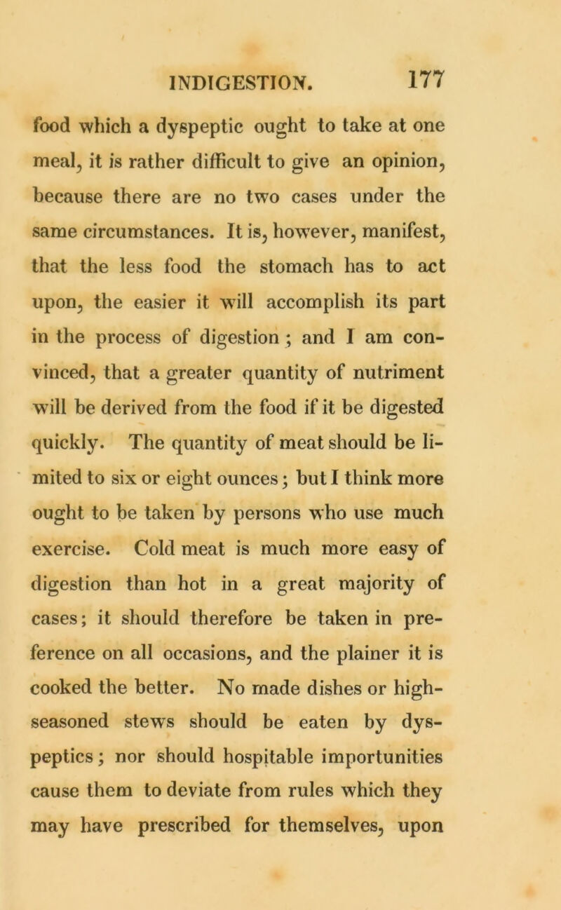 food which a dyspeptic ought to take at one meal, it is rather difficult to give an opinion, because there are no two cases under the same circumstances. It is, however, manifest, that the less food the stomach has to act upon, the easier it will accomplish its part in the process of digestion ; and I am con- vinced, that a greater quantity of nutriment will be derived from the food if it be digested quickly. The quantity of meat should be li- mited to six or eight ounces; but I think more ought to be taken by persons who use much exercise. Cold meat is much more easy of digestion than hot in a great majority of cases; it should therefore be taken in pre- ference on all occasions, and the plainer it is cooked the better. No made dishes or high- seasoned stews should be eaten by dys- peptics; nor should hospitable importunities cause them to deviate from rules which they may have prescribed for themselves, upon