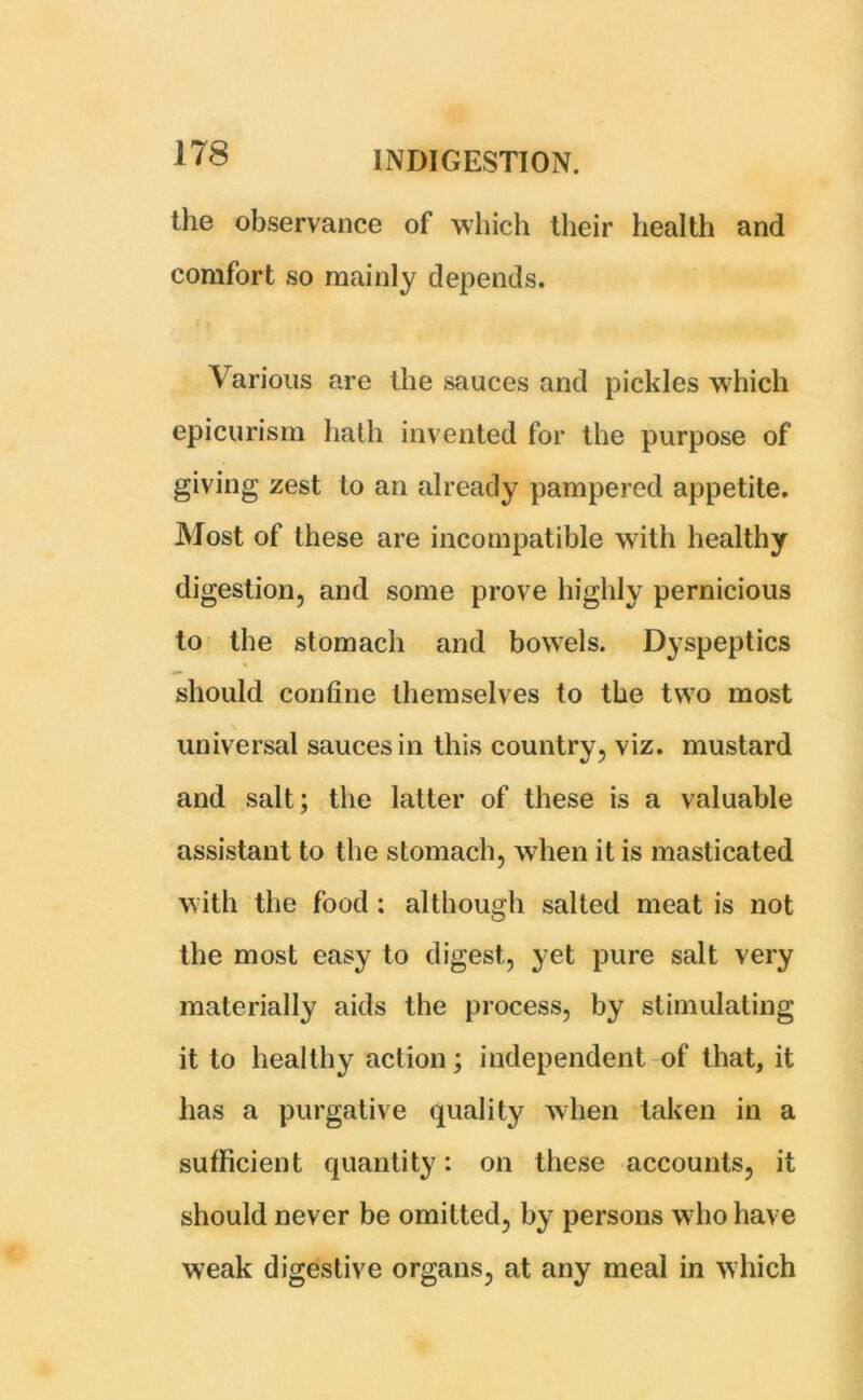 the observance of which their health and comfort so mainly depends. Various are the sauces and pickles which epicurism hath invented for the purpose of giving zest to an already pampered appetite. Most of these are incompatible with healthy digestion, and some prove highly pernicious to the stomach and bowels. Dyspeptics should confine themselves to the two most universal sauces in this country, viz. mustard and salt; the latter of these is a valuable assistant to the stomach, when it is masticated with the food : although salted meat is not the most easy to digest, yet pure salt very materially aids the process, by stimulating it to healthy action; independent of that, it has a purgative quality when taken in a sufficient quantity: on these accounts, it should never be omitted, by persons who have weak digestive organs, at any meal in which