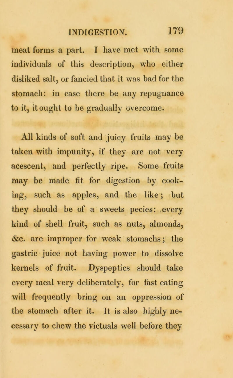 meat forms a part. I have met with some individuals of this description, who either disliked salt, or fancied that it was bad for the stomach: in case there be any repugnance to it, it ought to be gradually overcome. All kinds of soft and juicy fruits may be taken with impunity, if they are not very acescent, and perfectly ripe. Some fruits may be made fit for digestion by cook- ing, such as apples, and the like; but they should be of a sweets pecies: every kind of shell fruit, such as nuts, almonds, &c. are improper for weak stomachs; the gastric juice not having power to dissolve kernels of fruit. Dyspeptics should take every meal very deliberately, for fast eating will frequently bring on an oppression of the stomach after it. It is also highly ne- cessary to chew the victuals well before they