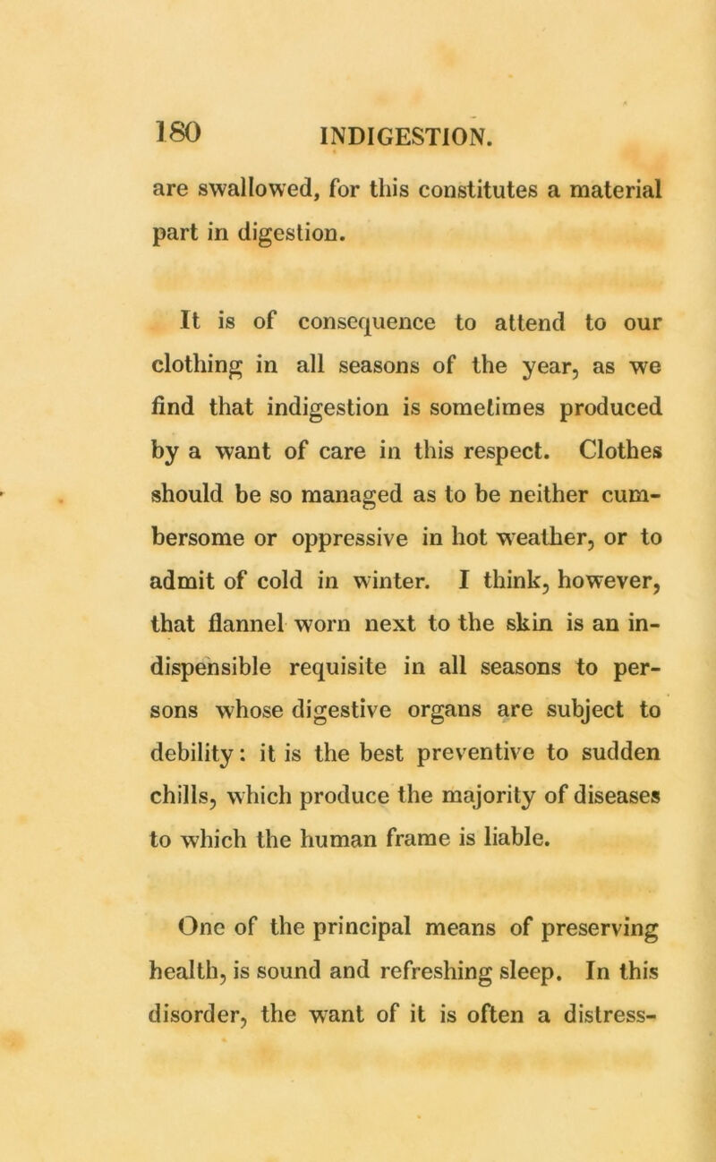 are swallowed, for this constitutes a material part in digestion. It is of consequence to attend to our clothing in all seasons of the year, as we find that indigestion is sometimes produced by a want of care in this respect. Clothes should be so managed as to be neither cum- bersome or oppressive in hot weather, or to admit of cold in winter. I think, however, that flannel worn next to the skin is an in- dispensible requisite in all seasons to per- sons whose digestive organs are subject to debility: it is the best preventive to sudden chills, which produce the majority of diseases to which the human frame is liable. One of the principal means of preserving health, is sound and refreshing sleep. In this disorder, the want of it is often a distress-