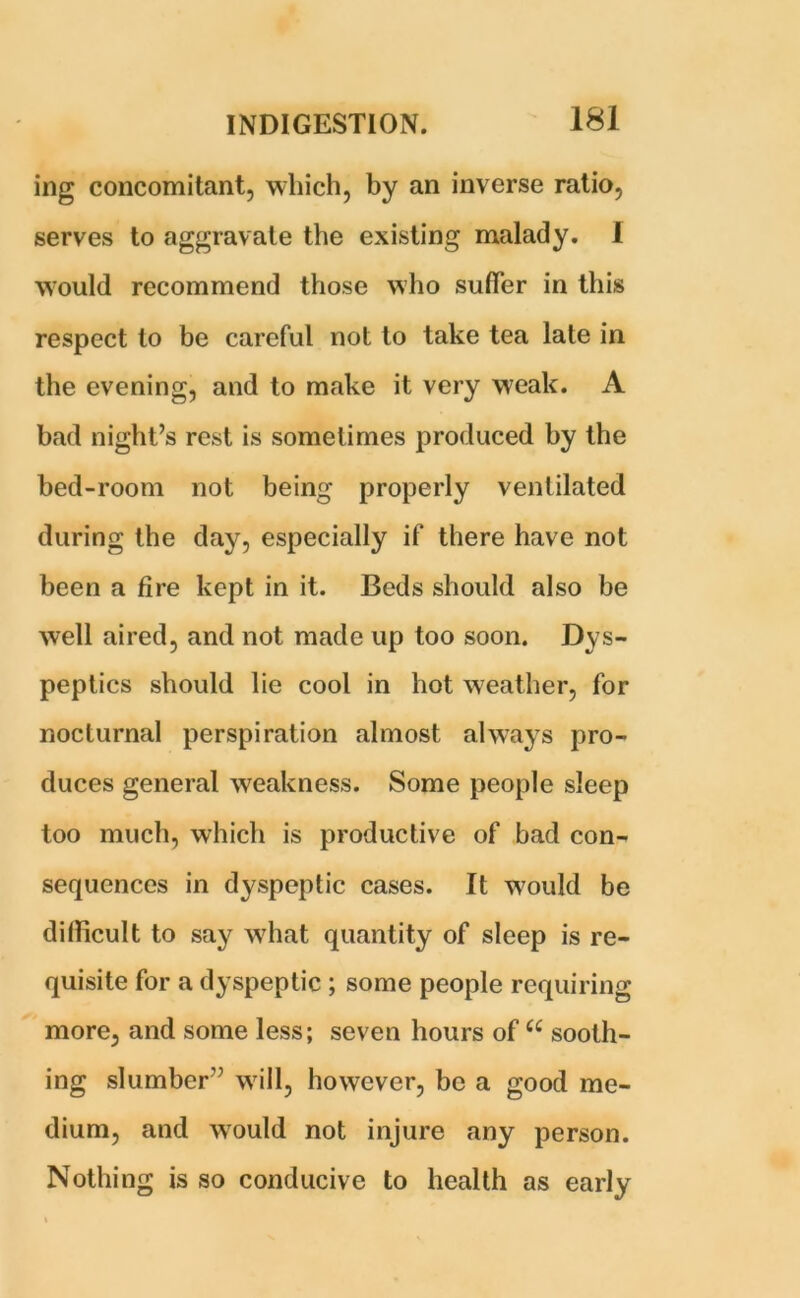ing concomitant, which, by an inverse ratio, serves to aggravate the existing malady. I would recommend those who suffer in this respect to be careful not to take tea late in the evening, and to make it very weak. A bad night’s rest is sometimes produced by the bed-room not being properly ventilated during the day, especially if there have not been a fire kept in it. Beds should also be well aired, and not made up too soon. Dys- peptics should lie cool in hot weather, for nocturnal perspiration almost always pro- duces general weakness. Some people sleep too much, which is productive of bad con- sequences in dyspeptic cases. It would be difficult to say what quantity of sleep is re- quisite for a dyspeptic ; some people requiring more, and some less; seven hours of “ sooth- ing slumber” will, however, be a good me- dium, and would not injure any person. Nothing is so conducive to health as early