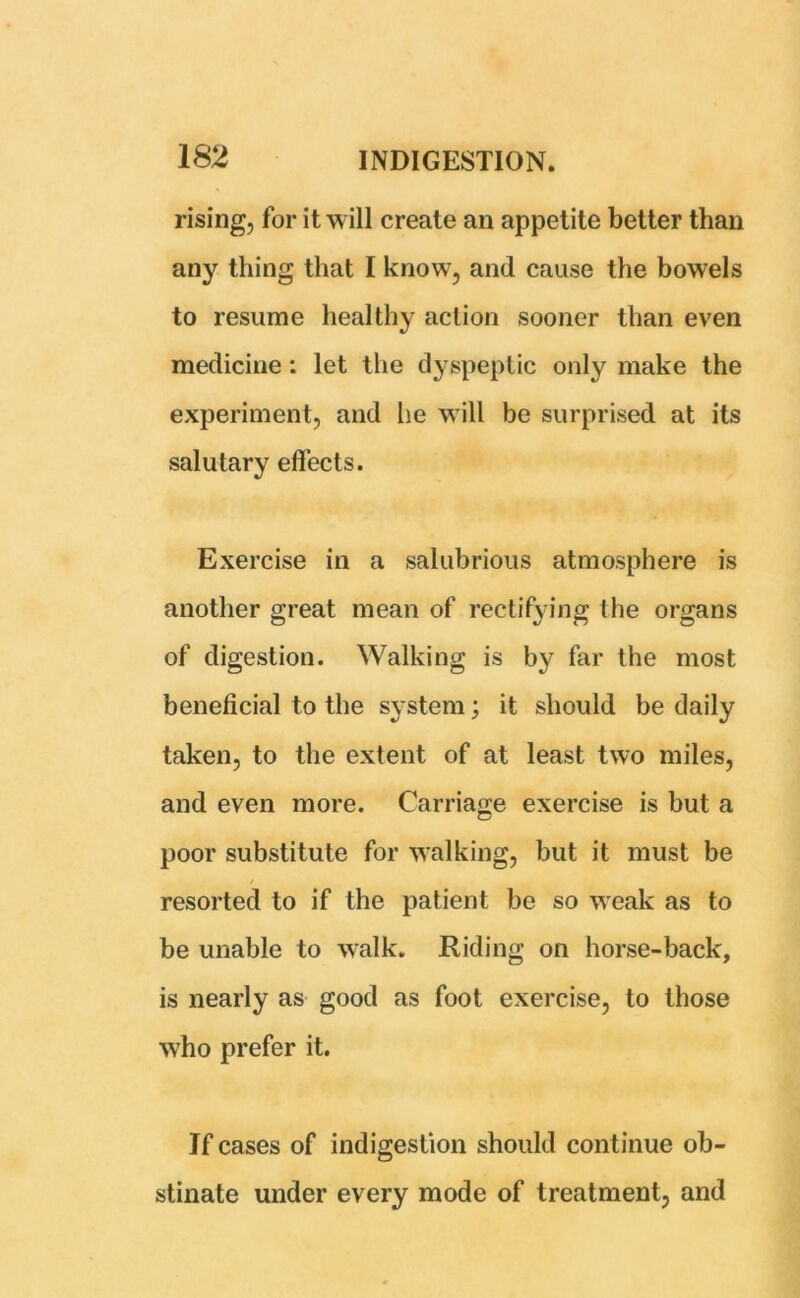 rising, for it will create an appetite better than any thing that I know, and cause the bowels to resume healthy action sooner than even medicine: let the dyspeptic only make the experiment, and he will be surprised at its salutary effects. Exercise in a salubrious atmosphere is another great mean of rectifying the organs of digestion. Walking is by far the most beneficial to the system; it should be daily taken, to the extent of at least two miles, and even more. Carriage exercise is but a poor substitute for walking, but it must be resorted to if the patient be so weak as to be unable to walk. Riding on horse-back, is nearly as good as foot exercise, to those who prefer it. If cases of indigestion should continue ob- stinate under every mode of treatment, and