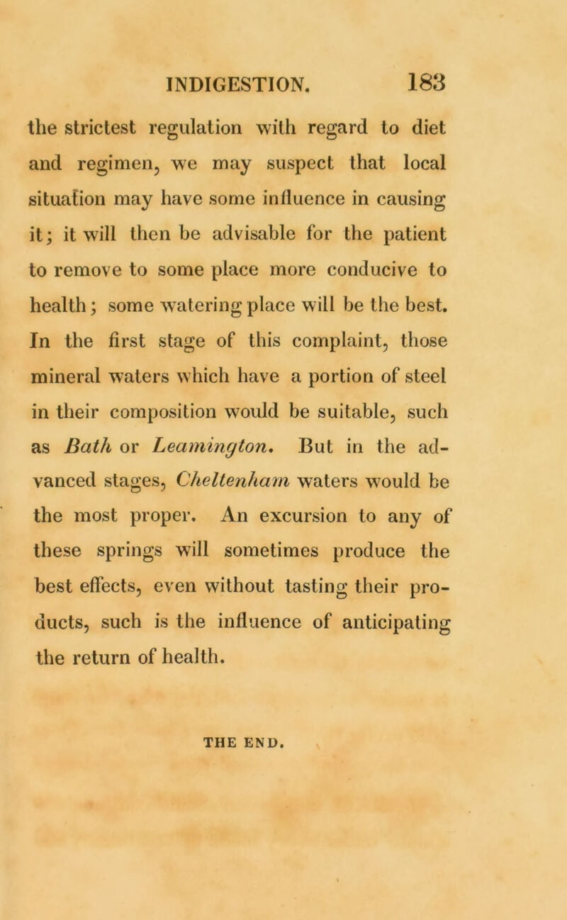 the strictest regulation with regard to diet and regimen, we may suspect that local situation may have some inlluence in causing it; it will then he advisable for the patient to remove to some place more conducive to health; some watering place will be the best. In the first stage of this complaint, those mineral waters which have a portion of steel in their composition would be suitable, such as Bath or Leamington. But in the ad- vanced stages, Cheltenham waters would be the most proper. An excursion to any of these springs will sometimes produce the best effects, even without tasting their pro- ducts, such is the influence of anticipating the return of health. THE END.