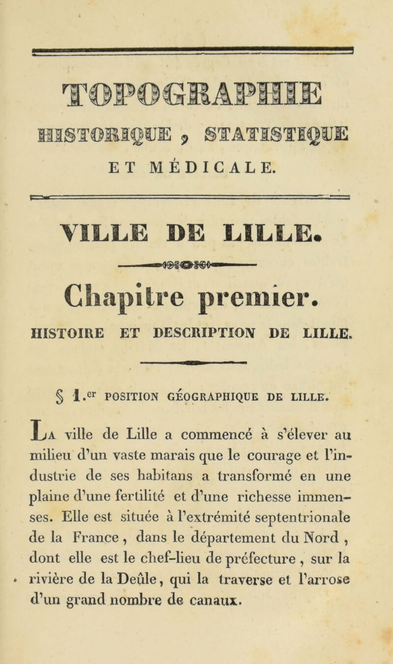T©P© GMÂPMIIE historique; , statistique ET MÉDICALE. VILLE DE LILLE. —*3S>gŒSCS0 — Chapitre premier. HISTOIRE ET DESCRIPTION DE LILLE. § l.cr POSITION GÉOGRAPHIQUE DE LILLE. La ville de Lille a commencé à s’élever au milieu d’un vaste marais que le courage et l’in- dustrie de ses habitans a transformé en une plaine d’une fertilité et d’une richesse immen- ses. Elle est située à l’extrémité septentrionale de la France , dans le département du Nord , dont elle est le clief-lieu de préfecture , sur la * rivière de la Deûle, qui la traverse et l’arrose d’un grand nombre de canaux.