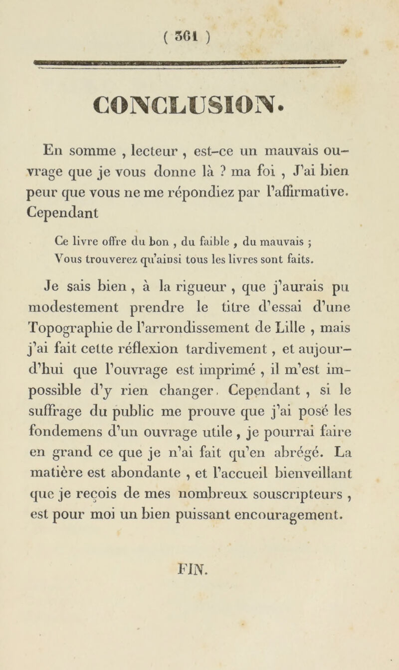 En somme , lecteur , est-ce un mauvais ou- vrage que je vous donne là ? ma foi , J’ai bien peur que vous ne me répondiez par raffirmative. Cependant Ce livre offre du bon , du faible , du mauvais ; Vous trouverez qu’ainsi tous les livres sont faits. Je sais bien , à la rigueur , que j’aurais pu modestement prendre le titre d’essai d’une Topographie de l’arrondissement de Lille , mais j’ai fait cette réflexion tardivement , et aujour- d’hui que l’ouvrage est imprimé , il m’est im- possible d’y rien changer. Cependant , si le suffrage du public me prouve que j’ai posé les fondemens d’un ouvrage utile , je pourrai faire en grand ce que je n’ai fait qu’en abrégé. La matière est abondante , et l’accueil bienveillant que je reçois de mes nombreux souscripteurs , est pour moi un bien puissant encouragement. FIN.