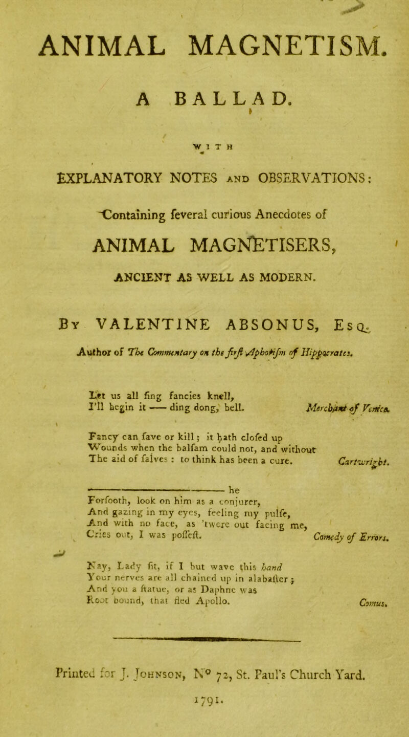 ANIMAL MAGNETISM. A BALLAD. ) / WITH « EXPLANATORY NOTES and OBSERVATIONS: ^Containing feveral curious Anecdotes of ANIMAL MAGNETISERS, ANCIENT AS WELL AS MODERN. By VALENTINE ABSONUS, Esc*. Author of ’the Commentary on the JirJi Slphotijm of Hippocrates. Let us all ling fancies knell. I’ll begin it ding dong, bell. Merchant of Venice. Fancy can fave or kill; it hath dofed up Wounds when the balfam could not, and without The aid of faives : to think has been a cure. Cartwright. ■ he Forfooth, look on him as a conjurer, And gazing in my eyes, feeling my puife. And with no face, as ’twere out facing me, Crtes out, I was pofi'eft. Comedy oj Errors. Nay, Lady fit, if I but wave this hand Your nerves are all chained up in alaballer j And you a ftatue, or as Daphne was Root bound, that tied Apollo. Comtes, Printed for J. Johnson, N° 72, St. Faul's Church Yard.