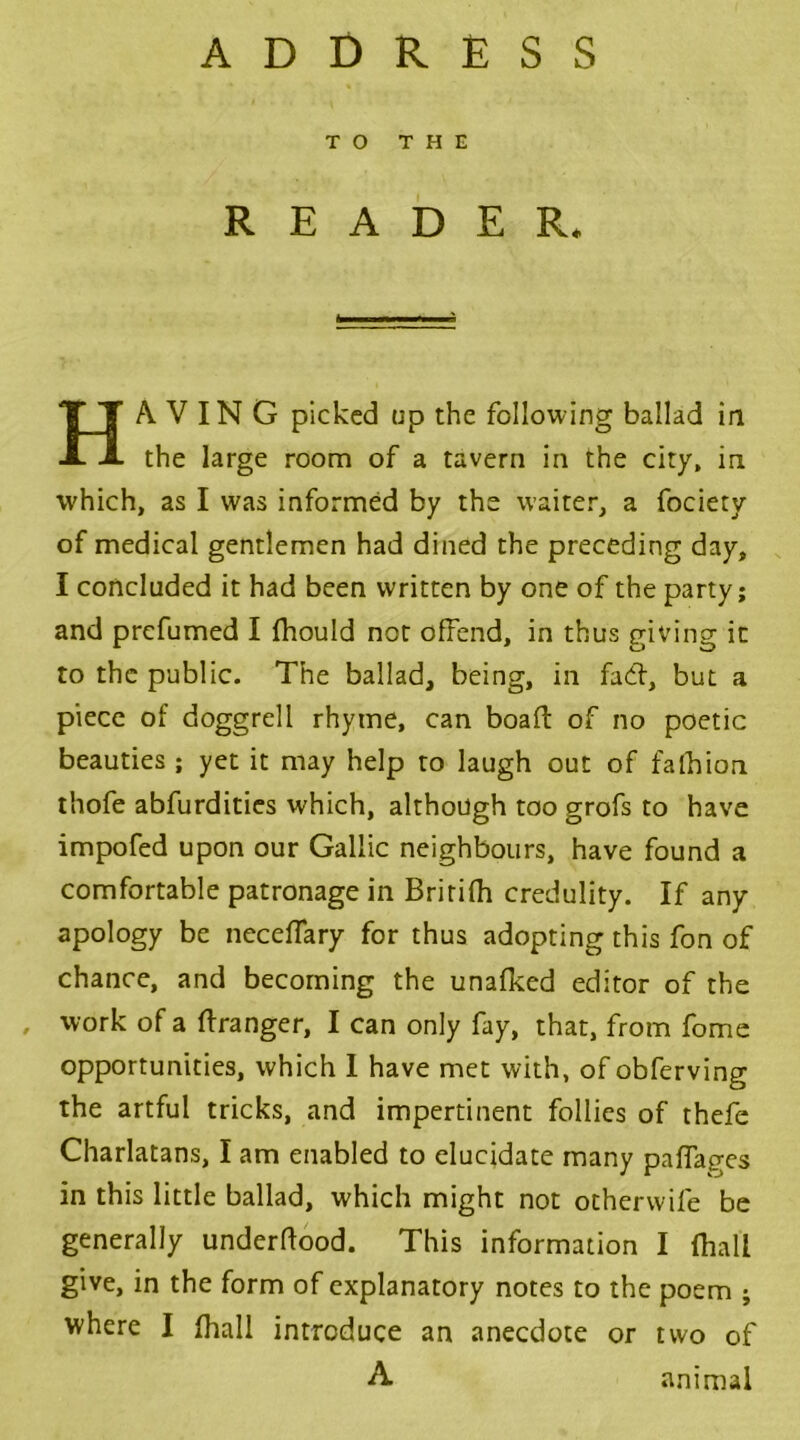 ADDRESS TO THE READER. HAVING picked up the following ballad in the large room of a tavern in the city, in which, as I was informed by the waiter, a fociety of medical gentlemen had dined the preceding day, I concluded it had been written by one of the party; and prefumed I fhould not offend, in thus giving it to the public. The ballad, being, in fad:, but a piece of doggrell rhyme, can boaft of no poetic beauties ; yet it may help to laugh out of fa lb ion thofe abfurdities which, although too grofs to have impofed upon our Gallic neighbours, have found a comfortable patronage in Bririfh credulity. If any apology be neceffary for thus adopting this fon of chance, and becoming the unafked editor of the , work of a Granger, I can only fay, that, from fome opportunities, which I have met with, of obferving the artful tricks, and impertinent follies of thefe Charlatans, I am enabled to elucidate many paffages in this little ballad, which might not otherwife be generally underflood. This information I (hall give, in the form of explanatory notes to the poem ; where I fhall introduce an anecdote or two of A animal