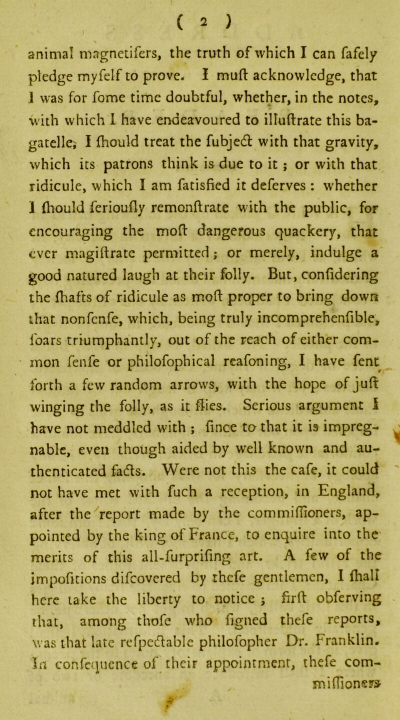 animal mngnetifers, the truth of which I can fafely pledge myfelf to prove. I mud acknowledge, that 1 was for fome time doubtful, whether, in the notes, with which I have endeavoured to illuftrate this ba- gatellej I fhould treat the fubjed with that gravity, which its patrons think is due to it; or with that ridicule, which I am fatisfied it deferves : whether I (hould ferioufly remonftrate with the public, for encouraging the moft dangerous quackery, that ever magiftrate permitted ; or merely, indulge a good natured laugh at their folly. But, confidering the fhafts of ridicule as moft proper to bring down that nonfcnfe, which, being truly incomprehenfible, foars triumphantly, out of the reach of either com- mon fenfe or philofophical reafoning, I have fent forth a few random arrows, with the hope of juft winging the folly, as it flies. Serious argument l have not meddled with ; fince to that it is impreg- ■ nable, even though aided by well known and au- thenticated fads. Were not this the cafe, it could not have met with fuch a reception, in England, after the report made by the commiffioners, ap- pointed by the king of France, to enquire into the merits of this all-furpriftng art. A few of the impofitions difcovered by thefe gentlemen, I lhall here take the liberty to notice ; firft obferving that, among thofe who figned thefe reports, was that late refpcdablc philofopher Dr. Franklin. hi confcquence of their appointment, thefe com- miftioners-