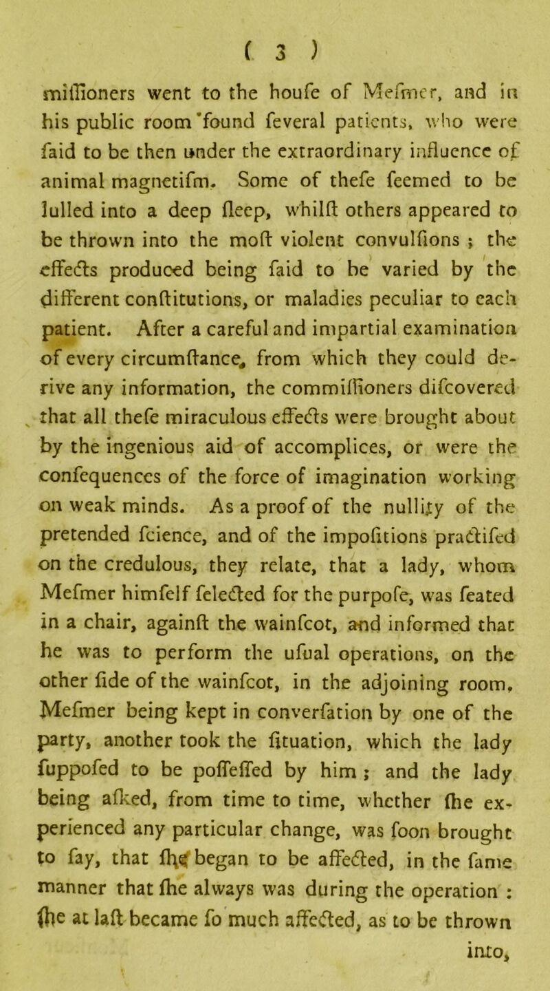 miflioners went to the houfe of Mefaner, and in his public room'found feveral patients, who were faid to be then under the extraordinary influence of animal magnetifrru Some of thefe feemed to be lulled into a deep fieep, whilfl others appeared to be thrown into the moft violent convulfions ; the effedts produced being faid to be varied by the different conftitutions, or maladies peculiar to each patient. After a careful and impartial examination of every circumftance, from which they could de- rive any information, the commillioners difeovered that all thefe miraculous effects were brought about by the ingenious aid of accomplices, or were the confequences of the force of imagination working on weak minds. As a proof of the nullity of the pretended fcience, and of the impofitions pradtifed on the credulous, they relate, that a lady, whom Mefmer himfelf feledted for the purpofe, w7as feated in a chair, againft the wainfeot, and informed that he was to perform the ufual operations, on the other fide of the wainfeot, in the adjoining room, Mefmer being kept in converfation by one of the party, another took the fituation, which the lady fuppofed to be poffefied by him ; and the lady being afked, from time to time, whether (he ex- perienced any particular change, was foon brought to fay, that began to be affedted, in the fame manner that file always was during the operation : (he at laft became fo much affedted, as to be thrown into.