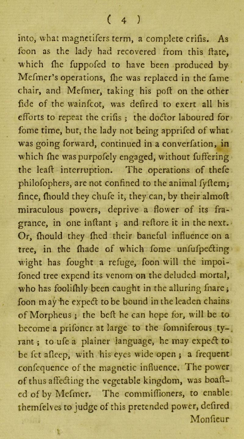 into, what magnetifers term, a complete erifis. As foon as the lady had recovered from this flate, which {he fuppofed to have been produced by Mefmer’s operations, {he was replaced in the fame chair, and Mefmer, taking his pod: on the other fide of the wainfeot, was defired to exert all his efforts to repeat the erifis ; the dodor laboured for fome time, but, the lady not being apprifed of what was going forward, continued in a converfation, in which (he waspurpofely engaged, without fuffering the lead: interruption. The operations of thefe philofophers, are not confined to the animal fyftem; fince, {hould they chufc it, they can, bv their almofb miraculous powers, deprive a flower of its fra- grance, in one inftant ; and refiore it in the next. Or, fhould they fhed their baneful influence on a tree, in the fliade of which fome unfufpeding wight has fought a refuge, foon will the impoi- foned tree expend its venom on the deluded mortal, who has foolifhly been caught in the alluring fnare; foon may be exped to be bound in the leaden chains of Morpheus ; the bed: he can hope for, will be to become a prifoner at large to the fomniferous ty-. rant; to ufe a plainer language, he may exped to be let afleep, with his eyes wide open j a frequent confequence of the magnetic influence. The power of thus affeding the vegetable kingdom, was boaft- ed of by Mefmer. The commiffioners, to enable themfelves to judge of this pretended power, defired Monfieur