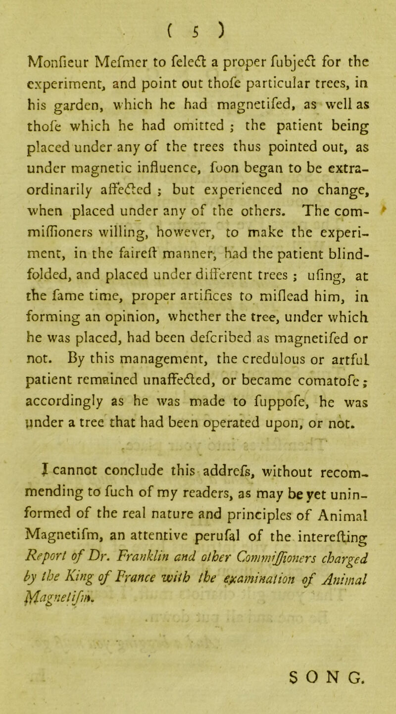 Monficur Mefmcr to feleft a proper fubjedt for the experiment, and point out thofe particular trees, in his garden, which he had magnetifed, as well as thofe which he had omitted ; the patient being placed under any of the trees thus pointed out, as under magnetic influence, foon began to be extra- ordinarily affeCtcd ; but experienced no change, when placed under any of the others. The com- ► miflioners willing, however, to make the experi- ment, in the fairefl manner, had the patient blind- folded, and placed under dilferent trees ; ufing, at the fame time, proper artifices to miflead him, in forming an opinion, whether the tree, under which, he was placed, had been deferibed as magnetifed or not. By this management, the credulous or artfuL patient remained unaffected, or became comatofe; accordingly as he was made to fuppofe, he was under a tree that had been operated upon, or not. I cannot conclude this addrefs, without recom- mending to fuch of my readers, as may be yet unin- formed of the real nature and principles of Animal Magnetifm, an attentive perufal of the interefting Report of Dr. Franklin and other Commiffioners charged by the King of France with the examination of Animal Magnetifm. SONG.